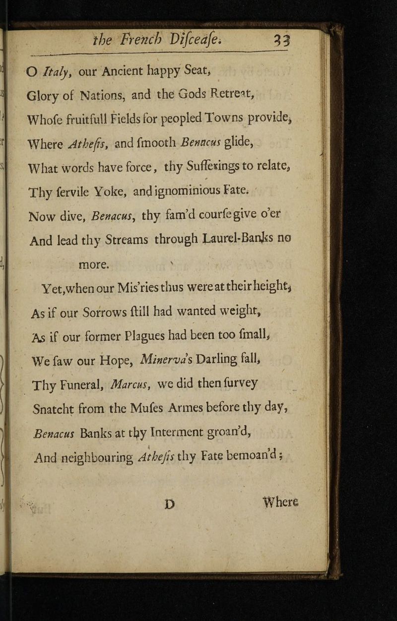O Italy, our Ancient happy Seat, Glory of Nations, and the Gods Retreat, Whofe fruitfull Fields for peopled Towns providCj Where Athefis, and fmooth Benacus glide, What words have force, thy Sufieuings to relate, Thyfervile Yoke, and ignominious Fate, ' Now dive, Benacus, thy fam’d courfegive oer And lead thy Streams through Taurel-Banjss no more. ' Yet,whenour Mis’ries thus were at their height j As if our Sorrows ftill had wanted weight. As if our former Plagues had been too fmall, We faw our Hope, Minervds Darling fall. Thy Funeral, Marcus, we did then Purvey Snatcht from the Mufes Armes before thy day, Benacus Banks at thy Interment groan’d. And neighbouring Atheju thy Fate bemoan d;