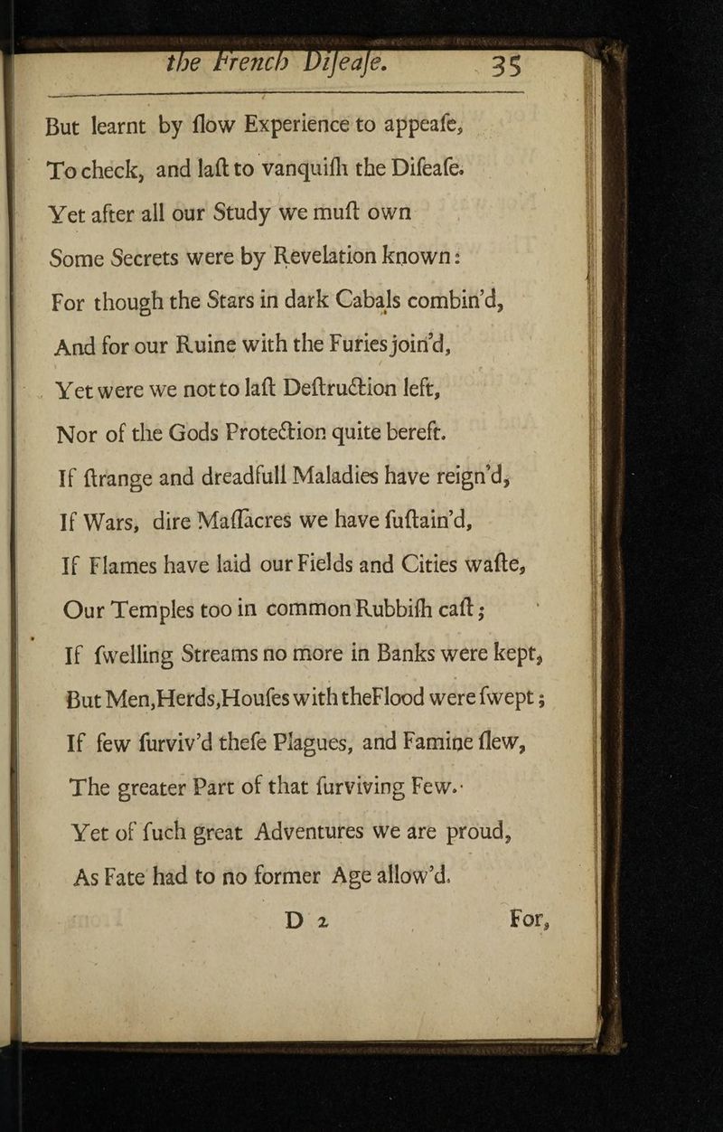 But learnt by flow Experience to appeafc. To check, and laft to vanquifli the Difeafe. Yet after all our Study we muft own Some Secrets were by Revelation known: For though the Stars in dark Cabajs combin’d, And for our Ruine with the Furies join’d, r Yet were we not to laft Deftruftion left. Nor of the Gods Proteftion quite bereft. s 1 If ftrange and dreadfull Maladies have reign’dj If Wars, dire Maflacres we have fuftain’d. If Flames have laid our Fields and Cities wafte, Our Temples too in common Rubbifh caft j If fwelling Streams no more in Banks were kept, But Men,Herds,Floufes with theFlood were fwept; If few furviv’d thefe Plagues, and Famine flew. The greater Part of that furviving Few.- Yet of fuch great Adventures we are proud, As Fate had to no former Age allow’d.