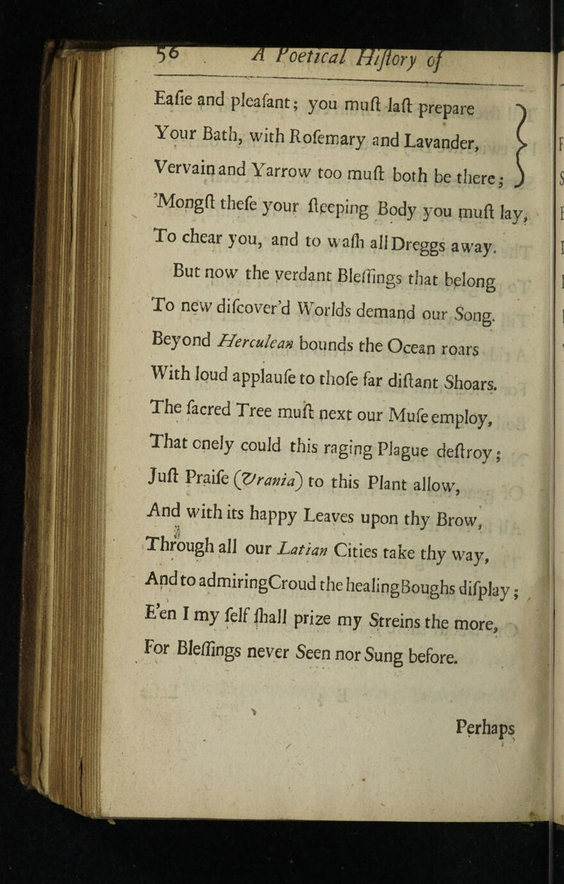 Eafie and pleafant; you muft Jaft prepare Your Bath, with Rofeinary and Lavander, Vervain and Yarrow too muft both be there j ’Mongft thefe your ftpeping Body you muft lay. To chear you, and to wafli aJlDreggs away. But now the verdant Bleftings that bplong To new difcover’d Worlds demand our Song. Beyond Herculean bounds the Ocean roars With loud appiaufe to thofe far diftant Shoars. The facred Tree muft next our Mufe employ. That cnely could this raging Plague deftroy; Juft Praife (Z/rania') to this Plant allow V J And Mdth its happy Leaves upon thy Brow^ Through all our Latian Cities take thy way. And to admiringCroud the healingBoughs difplay E en I my felf fliall prize my Streins the more, * For Bleftings never Seen nor Sung before. Perhaps