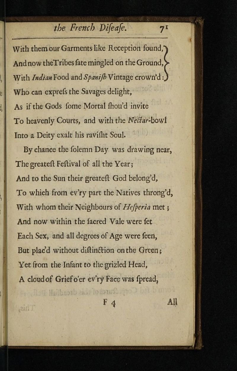 with them our Garments like Reception found, And now theTribes fate mingled on the Ground, With Indian Food and Spanijh Vintage crown’d: Who can exprefs the Savages delight, ‘ As if the Gods fome Mortal Ihou’d invite To heavenly Courts, and with the JSfe^dr-howl Into a Deity exalt his raviflit Soul. ‘ < By chance the folemn Day was drawing near, ^ The greatefl: Feftival of all the Year; And to the Sun their greatefl: God belong’d. 1 To which from ev’ry part the Natives throng’d, I With whom their Neighbours of Hefperia met; And now within the facred Vale were fet Each Sex, and all degrees of Age were feen, But plac’d without diflinftion on the Green; Yet from the Infant to the grizled Head, A cloud of Grief oer ev’ry Face was fpread. - f ' All T A