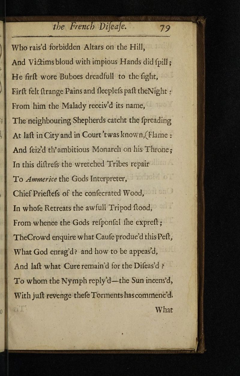 And Vidims blond with impious' Hands did fpill; He firft wore Buboes dreadfull to the fight, Firft felt ftrange Pains and fleeplefs paft theNight; I * From him the Malady receiv’d its name. The neighbouring Shepherds catcht the fpreading At laft in City and in Court ’twas known,(Flame: And feiz’d th’ambitious Monarch on his Throne; In this diftrefs the wretched Tribes repair To Ammerke the Gods Interpreter, I I Chief Prieftefs of the confecrated Wood, ii « I| 1 I In whole Retreats the awfull Tripod flood, i From whence the Gods refponfal flie expreft; II I TheCrowd enquire what Caufe produc’d this Pell, I What God enrag’d? and how to be appeas’d, I And laft what Cure remain’d for the Difeas’d > I To whom the Nymph reply’d—the Sun incens’d, I With juft revenge thefe Torments hascommenc’d. What