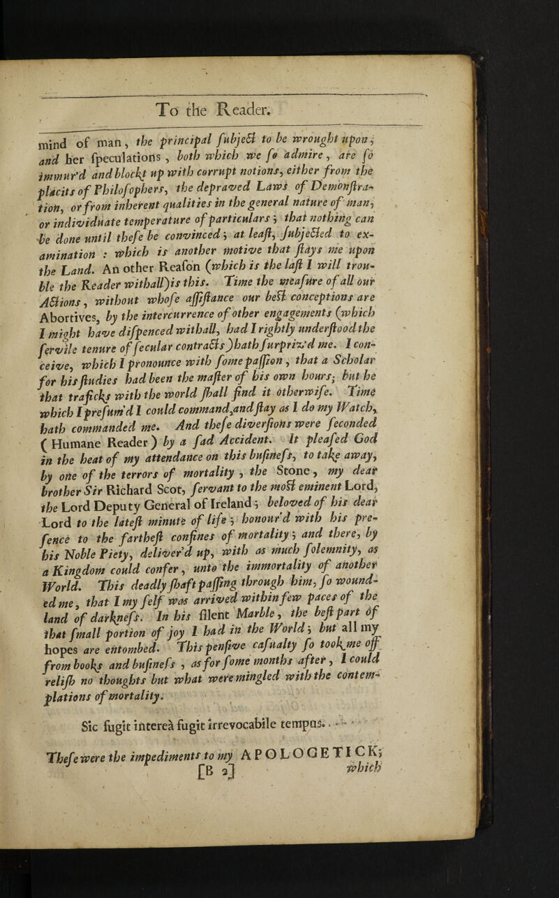 mind of man, the principal fubjeB to be wrought upon, and her fpeculations , both which we fo admire, are fo immur'd andblock* up with corrupt notions, either from the pldcits of Philofophers, the depraved Laws of Demonftra- tioH, or from inherent qualities in the general nature of man, or individuate temperature of particulars; that nothing can be done until thefe be convinced; at leaf, Jubje&ed to ex¬ amination : which is another motive that flays me upon the Land. An other Reafon (which is the lafl 1 will trou¬ ble the Reader withall)is this. Time the meafure of all our A&ions, without whofe afliflance our bett conceptions are Abortives, by the intercurrence of other engagements (which 1 might have difpenced withatt, had I rightly underflood the fervile tenure offecular contracls'Jhathfurpric'd me. 1 con¬ ceive, which I pronounce with fomepaffton, that a Scholar for hisfludies had been the majler of his own hours; but he that traftckj with the world (ball find it otherwife. Time which Iprefum’d l could command,andflay as l do my W,atch, hath commanded me. And thefe diverfions were feconded ( Humane Reader ) by a fad Accident, it pleafed God i« the heat of my attendance on this buftnefs, to take away, by one of the terrors of mortality , the Stone, my dear brother Sir Richard Scot, fervant to the mott eminent Lord, the Lord Deputy General of Ireland; beloved of his dear Lord to the lateft minute of life honour'd with his pre¬ fence to the farthefl confines of mortalityand there, by his Noble Piety, deliver’d up, with as much folemnity, as a Kingdom could confer, unto the immortality of another World. This deadly fbaftpaffmg through him, fo wound¬ ed me, that l my felf was arrived within few paces of the land of darknefs. In his filent Marble, the beftpart of that fmall portion of joy l had in the World', but all my hopes are entombed. This pen five cafunity fo tookjne off from books and buftnefs , as for feme months after, l could relijb no thoughts but what were mingled with the content- plations of mortality. Sic fugit interea fugit irrevocabile tempus. > *'u * Thefe were the impediments to my A P G L O G E TI C K; J ■ ■ 1 fR «fl • which