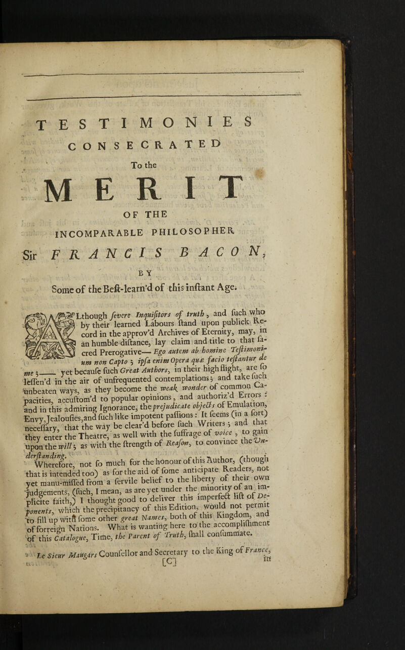 OF THE V • r i - • * , . * « «, < ‘ . . ' ■*, « « * J, v 1 V V •j , i . - • « L INCOMPARABLE PHILOSOPHER Sir FRANCIS BACON Some of the Beft-learn’d of this inftant Age , ■ • ... .! J *-V-A V ' ‘ . . ' ' ' . , ' . - v ■. •: \ Lthough fevers Inquiftors of truth , and fuch who by their learned Labours (land upon publick ixe- cord in the approv'd Archives of Eternity, may, m an humble diftance, lay claim and title to that la- cred Prerogative— Ego autem ah homine Tefitmontr um non Capto , ipfa enim Opera qu£ facio teftantur de .__ yet becaufe fuch Great Authors, in their high flight, are lo eflen’d in the air of unfrequented contemplations 5 and takeiuc mbeatea ways, as they become the weak, wonder of common La, .acities, accuftom’d to popular opinions and authonz d Errors . ind in this admiring Ignorance, the prejudice obj ect, of Emulation, invy,Jealoufies,and fuch like impotent paffions s It feems (in a fort) leceffary, that the way be clear’d before fuch Writers; and t ;hev enter the Theatre, as well with the fuffrage ot voice , to gain apon the wills as with the ftrength of Reafo», to convince the «- ^WhelXe not fo much for the honour of this Author, (though that is intended too) as for the aid of forne anticipate ^ea^er8= ™ yet manu-miffed from a fervile belief to the liberty of the.r ovvn judgements, (fuch, I mean, as are yet under the minority of an mt- nlicite faith ^ I thought good to deliver this imperfett lift ol De¬ ponents, which the precipitancy of thus ^ditlo^ w°u ^^er^ to fill up vvitft fome other great Names, both of tins Kingdom, of forreLn Nations. What is wanting here to the accomplifhmen of this Catalogue, Time, the Parent of ‘Truth, (hall confummate. he Sieur MaUgars Counfellor and Secretary to the King ot France^ cu*' CCJ