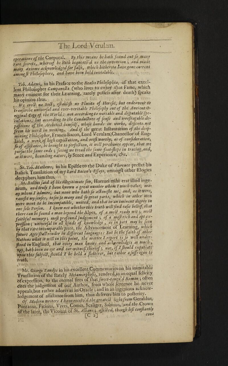 operations of the Corporal. By this means he hath found out fo many rare ferrets, thereof he hrath bequeath'd us the invention and made many axioms acknowledgedforfalfe, which hithereto have gone current amongfi philofophers, and have been held inviolable. Tob.Adatni, in his Preface to the Realis Philofophia, of that excel¬ lent Philofopher Campanula (who lives to enjoy that Fame, which many eminent for their Learning, rarely poilefs after death) fpeaks his opinion thus. ' ■ . i. , . ' Vfpe eretf. n0 sett, ejlablifi no Placits of Herefie, but endeavour to jranfcribe univerfal and ever-veritable Hilofophy out of the Ancient 0- rmnal Copy of the World .* not according to variable and difputable fpe- culations, but according to the Condutfure offenfe and irrefragable de~ portions of the Architect himfelf, whofe hands in works, difients not from his word in writing. And if the great Inftauration of the deep- mining Philofopher, Francis Bacon, Lord Verulam,Chancellor of Eng¬ land, worfiof high expectation, and moft worthy, as of confideration, fo of affiance, be brought to perfection, it will perchance appear, that we pnrfue the fame ends 5 feeing we tread the fame foot-Jlepsjn tracing,and, as it were, hounding nature, by Sence and Experience, efic• ^ t . . - * * f t- Jf , T • ' - *  ; * % k ^ 4 t, ' t ? * ‘O’4 'V.- Sr. Tob. Mathews, in his Epiftle to the Duke of Florence preffxt his Italick TranQation of my Lord Bacon's Ejfays, amongft other Elogies decyphers, him thus. . 1 St. Auftin fed of his illegitimate foto. Horrori mihi erat illud mge * hiurn*, and truly I have known a great number whom I much value, ma¬ ny whom I admire, but none who hath fo alionifht me, and, as it were, ravifljt my fenfesj to fee jo many and fo great parts, which in other men were wont to be incompatible, united, and that in an iminent degree in one foie Perfon. I know not whether this truth will find eafie belief, that there can be found a man beyond the Alpes, of a moll ready wit i moll faithful memory 5 mofi profound judgement , of a mojl rich and apt ex- yreffion 5 univerfal in all kinds of knowledge , as in part may be feen by that rare incomparable piece, the Advancement of Learning which future Ages fiall render in different languages : But be the faith of other Nations what it will in this point, the matter I report is Jo well under¬ flood in England, that every man knows and ach^iowledges as much , awK hath been an eye and ear-witne^ thereof nor, if ifiould expatiate upon this fnbjetfffjould I be held a flatterer, but rather afuffragan to truth. Mr. George Sandys in his excellent Commentaries on his inimitable TranQation of the (lately Mctamorphofis, rendred,in an equal telicity ofexbreffion, to the eternal fires of that fwcct-tongu d Roman; oiten cites the judgement of our Author, from whole fentence he never appeals,but rather adores as an Oracle j and in an ingenious ac now- ledgement of affiftance from him, thus delivers him to pollenty. Of Modern Writers I have receiv'd the grcatcSi light from Geraldus, Pontanus, Ficiiius, Vives, Comes, Scaliger Sabinus, and the Crown of the later, the Vicount of St. Albans ■, aifilied, though left confiantly ? pc ^*1 con*