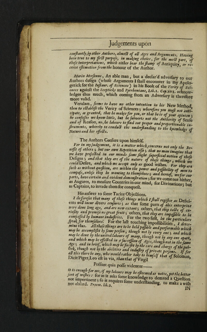 confiantly,by other Authors, almott of all Ages and Arguments. Having been true to mj [ini purpofe, in making choice, for the moll part of thofe interpretations, which either bear the ftamp of Antiquity or re¬ ceive ejlimation from the honour of the Author. 13 Marin Merfenne, Ad able man , but a declar’d adverfary to our Authors defign (whole Arguments I (ball encounter in my Apolo- getickforthe Inftaur. of Sciences') in his Book of the Verity of Sci ences againft the Sceptic^ and Pyrrhonians, Lib.i. Cap.xvi. acknow¬ ledges thus much, which coming from an Adverfary is therefore more valid. 1 Verulam, [cents to have no other intention in his New Merhrvf then to effablifb the Verity of Sciences ; wherefore you mull not anti cipate, as granted, that he makes for you, or that he is of your opinion • he confejjes we know little, but he fubverts not the Authority of Senfe and of Reafon, no, he labours to find out proper and proportionable in. Jlruments, whereby to conduH the underjlanding to the knowledge of Nature and her effetts, 6 J The Authors Cenfure upon himfelf. For in my judgement, it is a matter which concerns not only the He nefit of others 5 but our own Repetition alfo j that no man imagine tha have preyed in our minds feme flight fuperficial notion of thei Defigns ; and that they are of the nature of thofe things , which L could Defire, and which we accept only as good willies. For the* an fuch as without quejhon, are within the power andpojfibilit, of men t compafs, unlefs they be wanting to themfelves 5 and hereof, we for am parts, have certain and evident demonjlration 5 for We come not hither as Augures, to meafure Countries in our mind, for Divinations fbm as Captains, to invade them for conqueft. n 5 Du Hisanfwer to fome Tacite Obje&ions, I do forefee that many of thofe things which Ifhall reoifter as Defici, ents will incur divers confutes-, as that fome parts of Ibis enterprizt were done long ago, and are now extant; others, that they talle of cu- nofity and promife no great fruit i others, that they are impofiibleto bt compaged by humane mdufiries. For the twofirft, let theparticulan [peak, for themfelves. For the laft touching impoffibilities , I deter, mme thus. All thofe things are to be heldpoffible andperformable which may be accomphfht byfomeperfon , though not by every one 5 and which may be done by the united labours of many, though not by any one apart, and Which may beefc8cd ,n ffucceffion of Ages, thougLJin the fame bthe care and charge ofthepub- Hh hfJ ”ot ^the abilities and induftry of private perfons. If for VichPitr t Mh”ho woMr*tkfr take to himfelf that of Solomon, Dicit Piger,Leo eft m via, than that of Virgil r J 5 Poliunt quia polle videntur_ “.ii Titii: it not impertinentTfo it reoni^ r kn0w)Je\e to demand a Queftion not abfurd. Proem, lib.3} r s fome underftanding, tomakeawilh