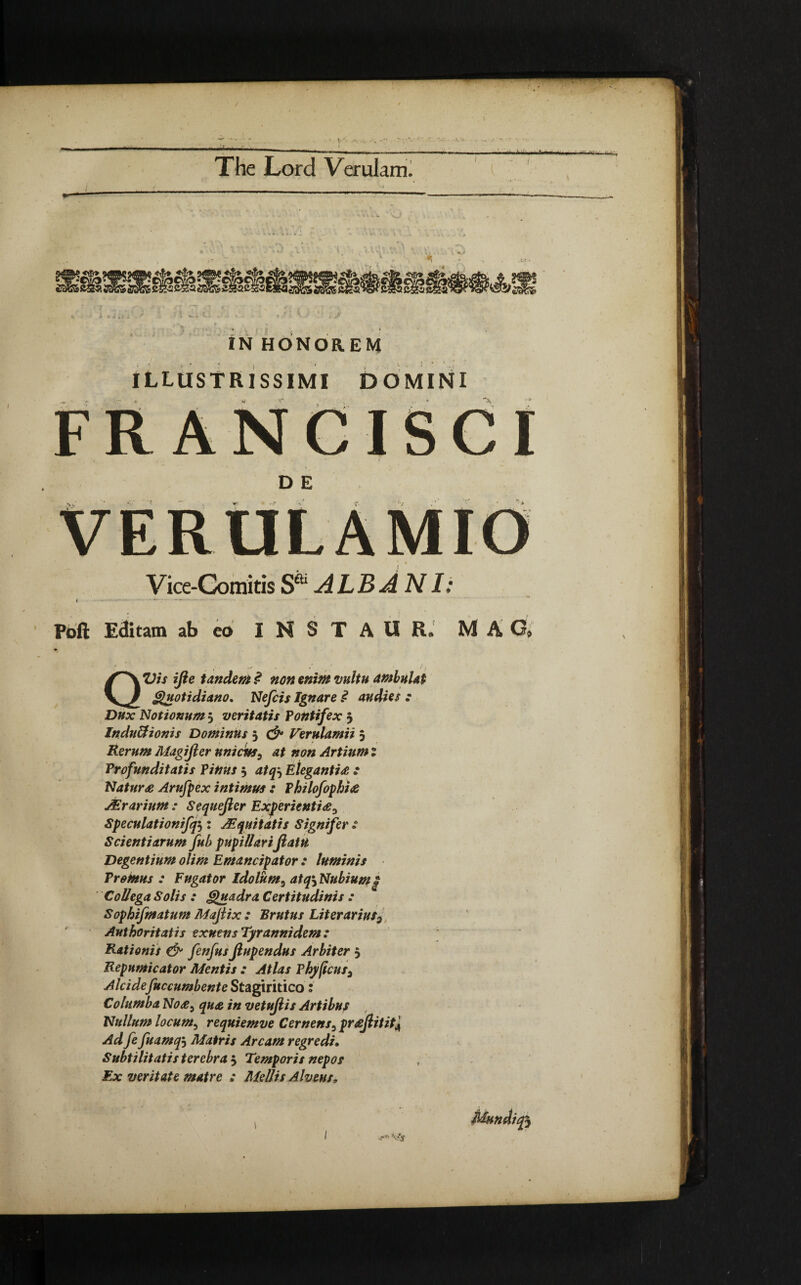 -— - - - i. • ’ --- ' - /• , ^ IN HONOREM ILLUSTRISSIMI DOMINI FR ANCISCI D E Vice-Comitis S* ALBANI: Poll Editam ab eo I N S T A U R. MAG» / • • - * / QVis ifte tandem $ non enim vultu ambulat Quotidiano. Nefcis Ignare £ audies : Dux Notionum 3 veritatis Pontifex 5 InduUionis Dominus j & Verulamii 5 Rerum Magijler unicus, at non Artium t Profunditatis Pinus j atq} Elegantia * Natura Arufpex intimus : Philofophia JErarium : Sequejler Experientia^ Speculationifqj : JEquitatis Signifer : Scientiarum fub pupillariJiatU Degentium olim Emancipator : luminis Promus : Fugator idolum3 atq\ Nubium £ Collega Solis : Quadra Certitudinis : Sophifmatum Majlix : Brutus Literarius2 Authoritatis exuens Tyranni dem: Rationis & fenfusfiupendus Arbiter 5 Repumicator Mentis : Atlas F hyficus^ Alcidefuccumbente Stagiritico: Columba No a5 qua in vetujiis Artibus Nullum locum, requiemve Cernenss praJlititA Ad fe fuamqi Matris Arcam regredi. Subtilitatis terebra 5 Temporis nepos Ex veritate matre : Mellis Alveus, Mundi <?•■* Vjf