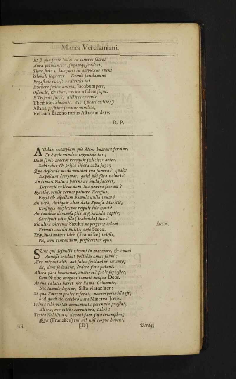 * , • Et (1 qua forte lu'u ut in cineres flacros Aura, petulanti or 5<fugam q\ Juadeat, Tunc fete $ lacrymis in amplexus ruent 'C lobuli fequaces. Denuo fundamine Ergajluli everfo radicitus tui Evehere fa?lix anima, Jacobum pete, Ojlende, & illuc, civicam fidemfcqui. E Tripode juris, ch&ites oracula Themidos alumnis. Sic {Beati cdeliiesJf Aftea prijlinofruatur vindice. Vel cum Bacono rurfus Aftaam date; - . R. P. AVdax exemplum quo Mens humana fer at ur$ Et Ssecli vindex ingeniofe tui 5 Dum fenio macras recoquis fceliciter artes, Subtrahis & prifco libera colla jugo i, Quo deflenda modo veniunt tua funera .<? quales Expofcunt lacrymas, quid Jibifata volunt $ An timuit Natura parens ne nuda jaceret, Detraxit vellem dum tua dextra faeram ? Jgnotiqs oculis rerum patuere Recejfus, Fugit & afpe&um Rimula nulla tuum 1 An verb, Antiquis olim data Sponfa Maritis5 Conjugis amplexum refpuit illa novi } An tandem damnofa piis atq5 invida ereptis. Corripuit vitae fila ftrahenda) ture $ Sic ultra vitreum Siculus ne pergeret orbent Privati cecidit militis enfe Senex. TUqs tuos manes ideo (Francifce) tulifti, Ne, non tentandum, perficeretur opus. SVnt qui defuntti vivant in marmore, & revum Annofis credant poliibus omne fluunt : JEre micant aliij aut fulvo fpedlantur in auro, Et, dum fle ludunt, ludere fata putant. Altera pars hominum, numerosa prole fluperjles. Cum Niobe magnos temnit iniqua Deos. At tua crelatis hreret nec Fama Columnis, Nec tumulo legitur, Sifte viator iter : Si qua Patrem proles referat, noncorporis illa ejl, Sed quali de cerebro nata Minerva Jovis. Prima tibi virtus monumenta perennia pr£fldt. Altera, nec citius corruitura, Libri : Tertia Nobilitas j ducant jam fata triumphos £ Qure (Franci fcejtui nil ni fi corpus habento CD] *