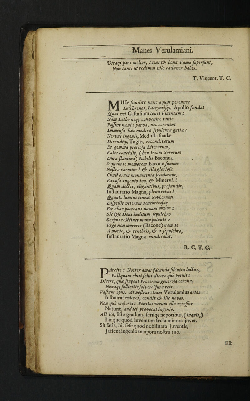 Vtraqspars melior, Mens & bona. Fama fuperfunts Non tanti ut redimas vile cadaver habes. T. Vincent. T. C. MUfe fundite nunc aquas perennes In Threnos, Lacrymafqj Apollo fundat Quas vel Caftalium tenet Fluentum : Nam Letho neq$ convenire tanto Pojjint n<£nia parva, nec coronent Immenfa h<ec medici fepulchra gutta : Nervus ingenii, Medulla fuadas Dicendiqj Tagus, reconditarum Et gemma pretiofa Liter arum. Fatis concidit, (heu trium Sororum Dura flamina) Nobilis Baconus. O quam te memorem Bacone fumme Noftro carminet & illagloriofa Cunftorum monumenta feculorum, Excufa ingenio tuo0 & Minerva ! Quam doliis, elegantibus, profundis, Inftauratio Magna, plena rebus i Quanto lumine tineas Sophorumt Difpellit veterum tenebriccfas Ex chao pocreans novam ovcpiocv; Sic ipfe Deus inditum fepulchro Corpus re flituet manu potenti : Ergo non moreris (Bacone) nam te A morte, & tenebris, & a fepulchro, Inftauratio Magna vindicabit. . i j -i • * > i K. C. T. C. PArcite : Noli er amat facundaflentia luffus3 PoFlquam obiit folus dicere qui potuit: Dicere, qu<eflupeat Procerum generoja corona> Nexaqj follicitisfolvere Jura reis. Vaftum opus. At noflras etiam Verulamius<u7ej Inftaurat veteres, condit & ille novas. Non qua majores: Penitos verum ille receffus Natura, audaci provocat ingenio. Ali Eay fifte gradum, ferilqj nepotibus, (inquitj) Linque quod inventum fecla minora juvet. Sitiatis, his lefe quod nobilitara Juventis^ Ja&ent ingenio tempora noftra tuo. t Eft