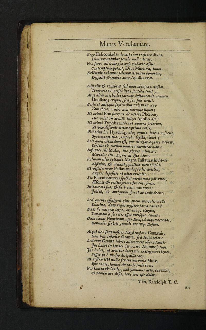 Manes Verulamiani. Ergo Heliconiadas docuit cum crefcere divas. Diminuent hujus fecula, nulla decus. Nec ferre ulterius generofi pe&oris afius Contemptum potuit , Diva Minerva, tuum. Rellituit calamus folitum divinus honorem, Difpulit & nubes alter Apollo tuas. Difpulit & tenebras fed quas obfufca vetufias, . Temporis & prifci lippa fenetfa tulit 3 Atq? alias methodosfaerum injlauravit acumen, Gnoffiaq} eripuit, fed fua fila dedit. Scilicet antiquo fapientum vulgus in eevo Tam claros oculos non habuijfe liquet 3 , Hi veluti Eoo Jurgens de littore Phoebus, Hic velut in media, fulget Apollo die : Hi veluti Typhis tent urunt £quora primum. At vix deferuit littora prima ratis, Pleiadas hic Hyadafqs atq? omnia fidera nofcens, Syrtes atq3 tuos, improba Sylla, canes 3 Scit quod vitandum ejl, quo dirigat aequore navem, Certius & curfum nautica monflrat acus I Infantes illi Mulas, hic gignit adultas 3 . Mortales iUi, gignit at ifle Deas. ' Palmam ideo reliquis Magna Inftauratio libris Abjiulit, & cedunt fqualida turbaJbphi. Et veftita novo Pallas modo prodit ami&u, ' Anguis depofitis ut nitet exuviis. ’ : Sic Phoenix cineres fpe&at modo nata paternos, ./Elbnis <& rediit prima juventafenis. InB aurata fu os &fic Verulamia muros Ja&at, & antiquum fperat ab inde decus. Sed quanta effulgent plus quam mortalis ocelli Lumina, dum regni myftica facra canat .<? Dum fic nature leges, arcandq'. Regum, Tanquam a fecretis effet utrifque, canat: Dum canat Henricum, qui Rex,idem Sacerdos, Connubioflabili junxit utramqj Rofam. Atqui h&c JuntnoJiris longe majora Ca maenis. Non hac infeelix Granta, fed Auhfciat ; Sed cum Granta labris admoverit ubera tantis Jus habet in laudes ('maxime AlumneJ tuas. jus habet, ut mosSl os lacrymis extingueret iones, Pojfet ut e medio diripuife rogo. At nojlra tibi nulla ferant encomia Mufe, Ipfe canis, laudes & canis inde tuas. Nos tamen & laudes, qua pojfumus arte, canemus. St tamen ars defit, laus erit ifle dolor. Tho. Randolph. T, C. Sic .1* »