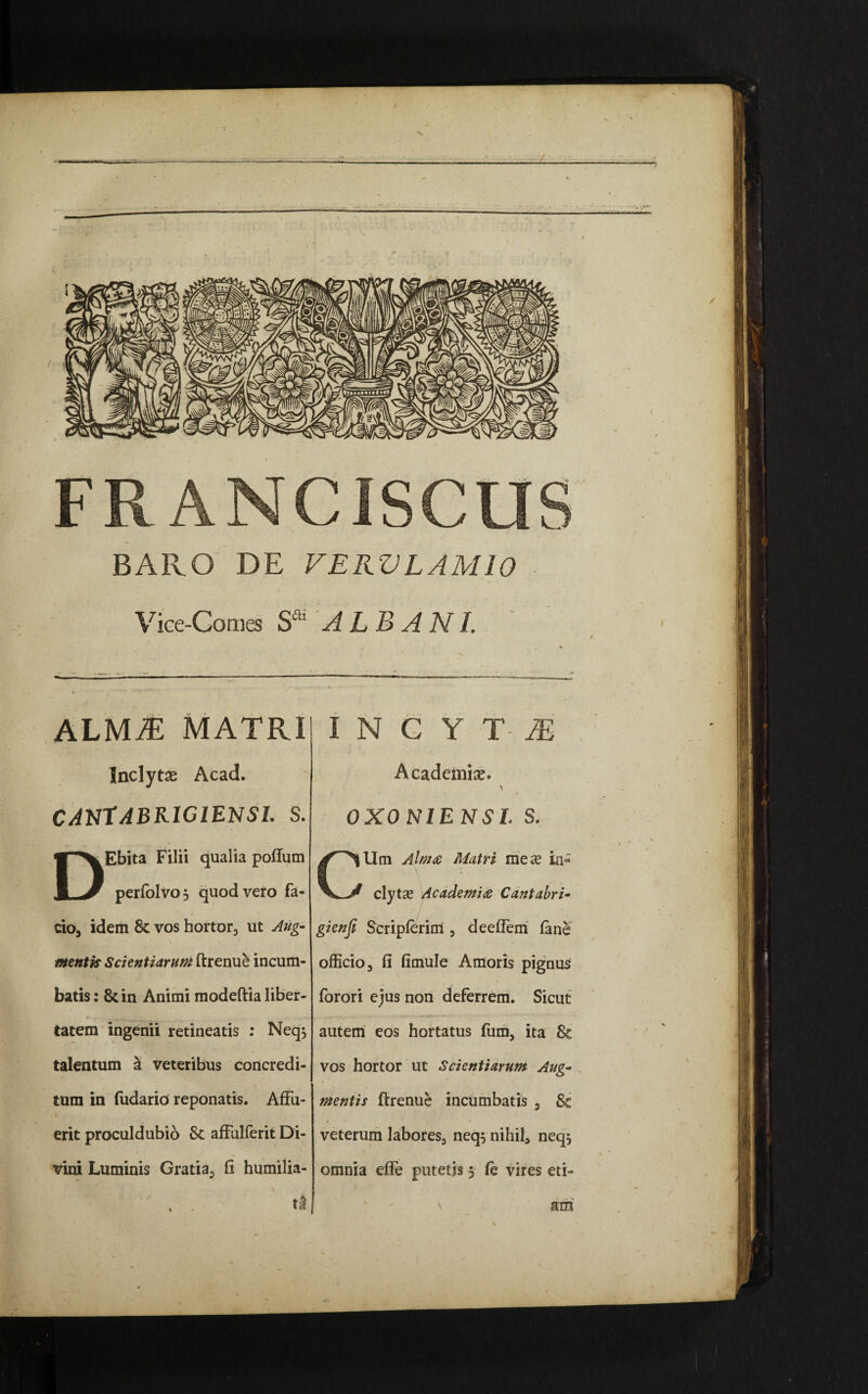 ■N. FR ANCISCUS BAIIO DE VERVLAMIO Vice-Comes Sa' ALBANI. ALVUE MATRII I N C Y T- M Inclyte Acad. canTabrigiensi. s. DEbita Filii qualia poftum perfblvo , quod vero fa¬ cio, idem 8c vos hortor, ut Aug- N • / mentis Scientiarum ftrenue incum¬ batis: 8cin Animi modeftia liber¬ tatem ingenii retineatis : Neq$ talentum a veteribus concredi¬ tum in fudario reponatis. AfFu- i erit proculdubio Sc affalferit Di¬ vini Luminis Gratia, fi humilia- Academiae. ' t 0X0 N1ENSL S. Um Almae Matri mex in- clytse Academiae Cantabri• J.