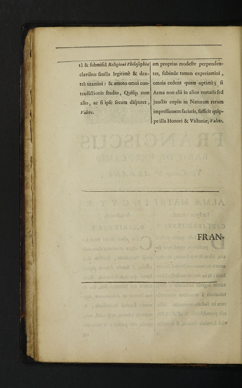 § ta & fubmifsa Religio ni Philofophia clavibus fenfus legitime & dex¬ tre utamini: 8c amoto omni con- tradi&ionis ftudio, Quifq$ cum alio 3 ac fi ipfe fecum difputet , N *' * Valete. V am proprias modefte perpenden- ■ > tes, fubinde tamen experiamini 3 * omnia cedent quam optime 5 fi Arma non alii in alios vertatis fed jun&is copiis in Naturam rerum imprefiionem faciatis, fiifficit quip¬ pe illa Honori 8c Vi&oria?* Valete» JC ) FRAN- t-:2 \ ' ' va f(» Vi * '» 1 -s'! o - £ i bul t.l irrii;