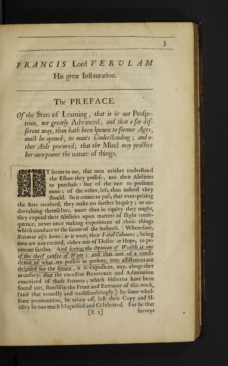 * 3 V RAN Cl S Lord V E RV L AM His great Inftauration. The PREFACE. Of the State of Learning , that it is not Profpe- rous, nor greatly Advanced; and that a fir dif¬ ferent way, than hath been fyiown to former Ages, mutt be opened’, to man's Vnderttanding ; and o- ther Aids procured; that the Mind may practice her ownpower the nature of things. |T feems to me, that men neither underftand the Eftate they poffefs, nor their Abilities to purchafe : but of the one to prefume more; of the other,lefs,than indeed they fhould. So it comes to pafs, that over-prizing the Arts received, they make no farther Inquiry j or un¬ dervaluing themfelves, more than in equity they ought, they expend their Abilities upon matters of flight confe- qirence, never once making experiment of .thofe things which conduce to the fumm of the butinefs. Wherefore, Sciences alfo have, as it were, their Fatal Columns ; being men are not excited, either out of Defire or Hope, to pe¬ netrate farther. And {ecv^jkL^P*>^!A^-^^d~JL£Sp ofjhe cheif caufes of IVj. .and that out o a con - dence of what we poffefs in prefent, true afliftances are difeSlfot the future, it is expedient, nay, altogether nccefl'ary, that the exceffive Reverence and Admiration conceived of thofe Sciences, which hitherto have been found out, fhould in the Front and Entrance of this work, (and that roundly and undiffemblingly ) by forne whob fome premonition, be taken off, left their Copy and U- tillry be too much Magnified and Celebrated, tor he that J qJ iurveys