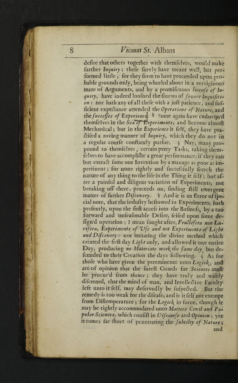 / - .  — ■  ' -- - ---- ■— A defire that others together with themfelves, would make farther Inquiry *, thefe furdy have meant well, but per¬ formed little , for they feem to have proceeded upon pro¬ bable grounds only, being wheeled about in a vertiginous maze of Arguments, and by a promifcuous licenfe of in¬ quiry, have indeed loofned thefinews of fevere Inquifiti- on : nor hath any of all thefe with a juft patience, and fuf- ficient expectance attended the Operations of Nature, and thefucceffes of Experience. § Some again have cmbarqu’d themfelves in the Seaof Experiments, and become almoft Mechanical j but in the Experience it felf, they have pra- Clifed a roving manner of Inquiry, which they do not in a regular courfe conftantly purfue. § Nay, many pro¬ pound to themfelves, certain petty Tasks, raking them¬ felves to have accomplifht a great performance, if they can but extrafl: fome one Invention by a manage as poor as im¬ pertinent ; for none rightly and fuccefsfully fearch the nature of any thing to the life in the Thing it felf \ but af¬ ter a painful and diligent variation of Experiments, not breaking off there, proceeds on, finding ftill emergent matter of farther Difcovery. § And it is an Error offpe- cialnote, that the induftry beftowed in Experiments, hath prefently, upon the firft accefs into the Rufinefs, by a too forward and unfeafonable Defire, feifed upon fome de- fign’d operation 5 I mean fought after, Fru&ifera non Lit- cifera, Experiments■ of Z)fe and not Experiments of Light and Difcovery : not imitating the divine method which created the fir ft day Light only, and allowed it one entire Day, producing no Materiate wor\the fame day but de¬ fended to their Creation the days following. § As for thofe who have given the preeminence unto Logici^, and are of opinion that the fureft Guards for Sciences muft be procur’d from thence 5 they have truly and wifely difcerned, that the mind of man, and IntelleCfive Faculty left unto it felf, may defervedly be fufpe&ed. But the remedy is too weak for the difeafe, and is it felf not exempt from Diftemperature j for the Logich^ in force, though it may be rightly accommodated unto Matters Civil and Po¬ pular Sciences, which confift in D if courfe and Opinion m, yet it comes far fiiort of penetrating the fubtilty of Nature, and