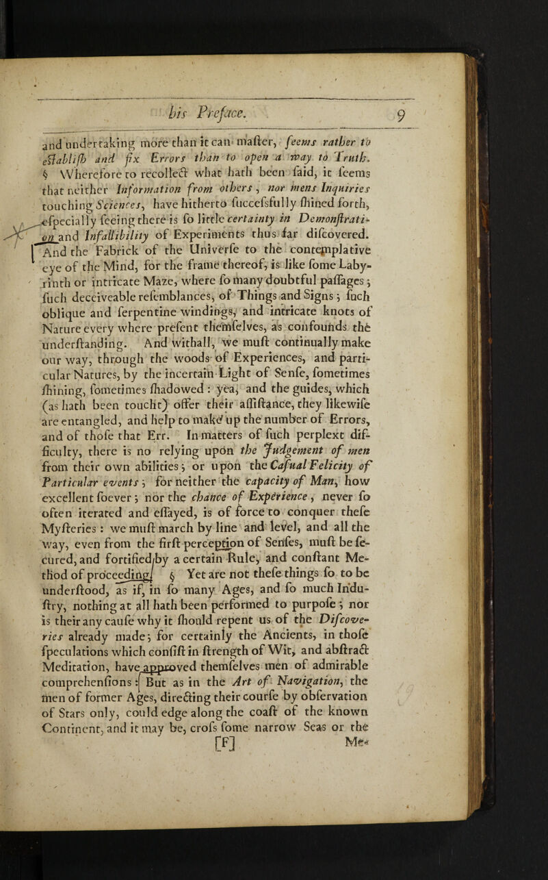 »‘ bis Preface. . , 9 and undertaking more than it can- mafter, feems rather to ettabhfJj and fix Errors than to open a way to Truth, § Wherefore to recoiled what hath been faid, it feems that neither Information from others , nor mens Inquiries touching Sciences, have hitherto fuccefsfully fliined forth, . ^fpccially feeing there is fo little certainty in Demonftrati* JHP j)ti and Infallibility of Experiments thus far difeovered. I And the Fabrick of the Univerfe to the contemplative 1 eye of the Mind, for the frame thereof, is like fome Laby- ' rinth or intricate Maze, where fo many doubtful paflages ; fuch deceiveable refemblances, of Things and Signs 5 fuch oblique and ferpentine windings, and intricate knots of Nature every where prefent themfelves, as confouhds the underftanding. And withall, we muft continually make our way, through the woods of Experiences, and parti¬ cular Natures, by the incertain Light of Senfc, fometimes firming, fometimes fhadowed : yea, and the guides, which (as hath been toucht) offer their afliftance, they likewife are entangled, and help to make' up the number of Errors, and of thofe that Err. In matters of fuch perplext dif¬ ficulty, there is no relying upon the Judgement of men from their own abilities, or upon theCafualFelicity of Particular events '■> for neither the capacity of Man, how excellent foever j nor the chance of Experience , never fo often iterated and eflayed, is of force to conquer thefe Myfteries : we muft march by line and level, and all the way, even from the firft perception of Senfes, muft be fe- cured, and fortified/by a certain Rule, and conftant Me¬ thod of proceeding^ § Yet are not thefe things fo to be underftood, as if, in fo many Ages, and fo much Indu- ftry, nothing at all hath been performed to purpofe } nor is their any caufe why it fhould repent us of the Difcove- ties already made} for certainly the Ancients, in thofe fpeculations which confiftin ftrength of Wit, and abftraft Meditation, have approved themfelves men of admirable comprehenfions: But as in the Art of Navigation, the men of former Ages, direfting their courfe by obfervation of Stars only, could edge along the coaft of the known Continent, and it may be, crofs fome narrow' Seas or the [F] Me*