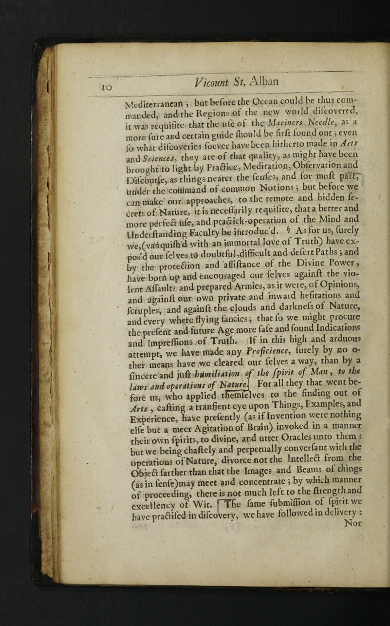 V Vicount St. Alban Mediterranean ; but before the Ocean could be thus com¬ manded, and the Regions of the new world dilcovered, it was requifite that the ufe of the Manners Needle, as a more fure and certain guide (hould be firft found out; even fo what difcoveries foever have been hitherto made in Am and Sciences, they are of that quality, as might have been brought to light by Praaice, Meditation, Obfervation and Difcburfe, as things nearer the fenfes, and for moft part, ' Under the command of common Notions; but before we can make our approaches, to the remote and hidden ie- crets of Nature, it is neceffarily requifite, that a better and more perfeft ufe, and praflick-operation of the Mind and Underffanding Faculty be introduc'd. § As for us, furely we ( vahquilh d with an immortal Jove of Truth) have ex¬ pos’d our felves to doubtful,difficult and defert Paths 5 and by the proteaion and affiftance of the Divine Power, have born up and encouraged our felves againft the vio¬ lent A (faults and prepared Armies, as it were, of Opinions, and againft our own private and inward hefitations and ' fcruples, and againft the clouds and darknefs of Nature, and every where flying fancies ■, thatfo we might procure the prefent and future Age more fafe and found Indications and Itnpreffions of Truth. If in this high and arduous attempt, we have made any Froficience, furely by no o- thet means have we cleared our felves a way, than by a fincere and juft humiliation of the [pint of Man , to the laws and operations of NatureJ For all they that went be- ' fore us, who applied themielves to the finding out ot Arts calling a tranfient eye upon Things, Examples, and Experience, have prefently (as if Invention were nothing elfe but a meer Agitation of Brain) invoked in a manner their own fpirits, to divine, and utter Oracles unto them : but we being chaftely and perpetually converfant with the operations of Nature, divorce not the Intelleft from the Obiefi farther than that the Images and Beams of things (as in fenfe)may meet and concentrate ; by which manner of proceeding, there is not much left to the ftrengthand excellency of Wit. fTIie fame fubmiffion of fpintwe have pra&ifed in difcovery, we have followed in delivery : , ' ' > Nor'