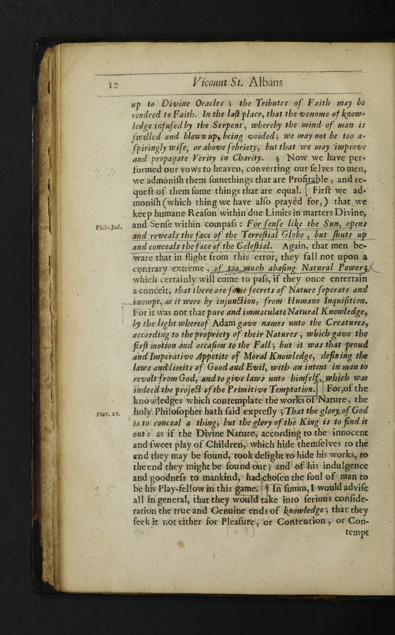 Phitojud. Pf«v. 25. up to Divine Oracles , the Tributes of Faith may be nndred to Faith. In the laft place, that the venome of know¬ ledge inf ufed by the Serpent, whereby the mind of man is fwdled and blown np± being voidedwe may not be too. a- fpiringly wife, or above fobriety, but that we may improve and propagate Verity in Charity. § Now we have per¬ formed our vows to heaven, converting our felves to men, we admonifli them fomethings that are Profitable , and re- queftof themfome things that are equal. Firft we ad- monifli (which thing we have alfo prayed for,) that we keep humane Reafon within due Limits in matters Divine, and Senfe within compafs: Forfenfe li\e the Sun, opens and reveals the face of the Terreftial Globe , but Jhuts up and conceals the face of the Celeftial. Again, that men be¬ ware that in flight from this error, they fall not upon a contrary extreme, of too jnuch abaftng Natural Power 5 which certainly will come to pafs, if they once entertain a conceit, that there are jdtte fecrets of Nature feperate and exempt, as it were by injunction, from Humane lnquifition. For it was not that/wre andimmaculateNatnral Knowledge, by the light whereof Adam gave names unto the Creatures$ according to the propriety of their Natures , which gave the firft motion and occafion to the Fall} but it was that proud and Imperative appetite of Moral Knowledge, defining the laws and limits of Good and Evil, with an intent in man to revolt from God, and to give laws unto himfelf, which was indeed the projeB of the Primitive Temptation.l For,of the knowledges which contemplate the works of Nature, the holy Philofopher hath faid exprefly That the glory[ of God is to conceal a things but the glory of the King is to findit out: as if the Divine Nature, according to the innocent and fweet play of Children, which hide themfelves to the end they may be found, took delight to hide his works, to the end they might be found out 5 and of his indulgence and goodnefs to mankind, had chofen the foul of man to be his Play-fellow in this game. | In fumm, I would advife all in general, that they would take into ferious confide- ration the true and Genuine ends of knowledge*, that they feekit not cither for Pleafute, or Contention , or Con- •* — ^ tempt I