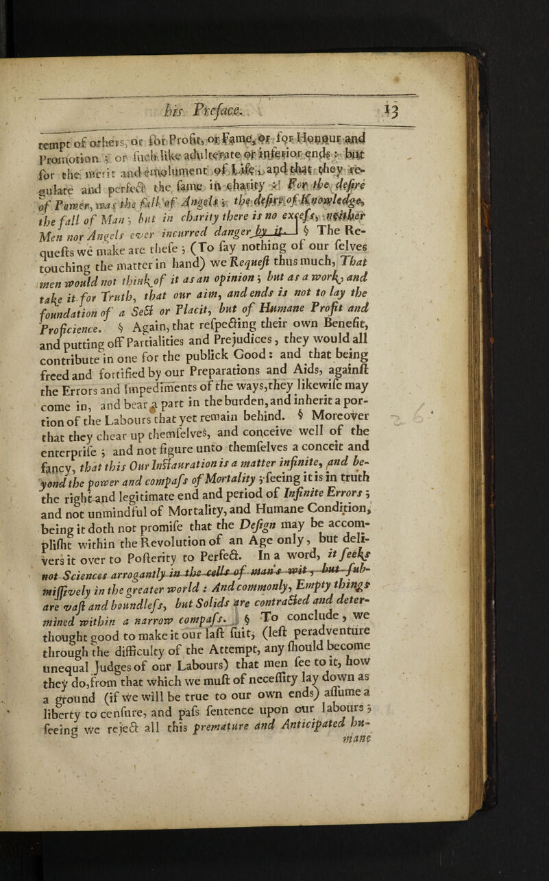 troiptofothefs, or for Profit, or Fame, or for Honour and Promotion ; or fitch like adulterate of interior <>nds r but for the meric and emolument pf. Idled» apd tiiaifoey re¬ gulate and perfcfl the fame in charity *1 Fvr fa defire of Power, was the fall of Angels j tU-4tfat:°f-K*mU4g«> the fall of Man hit in charity there is no excefs, Sfliber Men nor Angels ever incurred dangerJ>y_At.—1§ The Re- quefts we make are thefe , (To fay nothing of our felvee touching the matter in hand) weKequefi thus much, That men would not thi»k.°f itasan °Pinion 5 but as a worfi, and take it for Truth, that our aim, and ends is not to lay the foundation of a SeSt or Placit, but of Humane Profit and Proficience. § Again, that refpefling their own Benefit, and putting off Partialities and Prejudices, they would all contribute in one for the publick Good : and that being freed and fortified by our Preparations and Aids, againft the Errors and Impediments of the ways,they likewife may come in, and bear^ part in the burden, and inherit a por- tion of the Labours that yet remain behind. $ Moreover that they chear up themfeives, and conceive well of the enterprile ; and not figure unto themfeives a conceit and fancy, that this Our hffauration is a matter infinite, /and be¬ yond the power and compafs of Mortality 5 feeing it is in truth the rightand legitimate end and period of Infinite Errors; and not unmindful of Mortality, and Humane Condition, being it doth not promife that the Defign may be accom- pliflit within the Revolution of an Age only, but deli¬ vers it over to Pofterity to Perfefl. In a word, it feefiy not Sciences arrogantly mthc-cellsof manswit,but-fub- miffively in the greater world : And commonly. Empty things are vafi and boundlefs, but Solids are contrasted and deter¬ mined within a narrow compafs. j f To conclude , we thought good to make it our laft luit, (left peradventure through the difficulty of the Attempt, any fhould become unequal Judges of our Labours) that men fee to it, how they do,from that which we rauft of neceffity lay down as a ground (if we will be true to our own ends) aflumea liberty to cenfure, and pafs fentence upon our labours , feeing wc retefl all this premature and Anticipated hu- b ■ matte