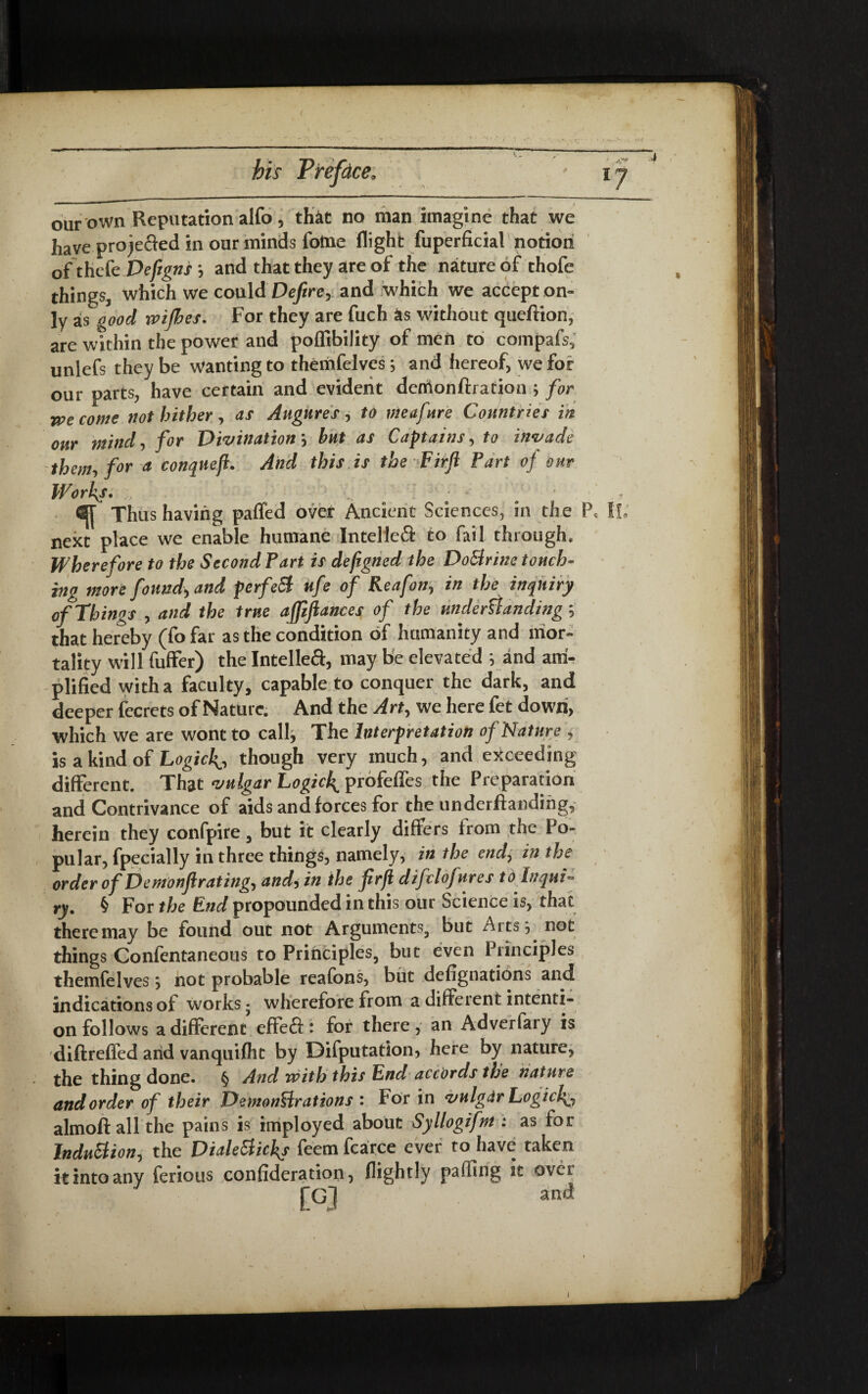 our own Reputation alfo , th&t no man imagine that we have projefted in onr minds lotne flight fuperficial notion of thefe Deftgns j and that they are of the nature of thofe things^ which we could Defire, and which we accept on¬ ly as good wijhes. For they are fuch as without queftion, are within the power and poffibility of men to compafs, unlefs they be wanting to themfelves *, and hereof, we for our parts, have certain and evident denionftration ; for we come not hither, as Augures, to meafure Countries in our mind, for Divination *, but as Captains, to invade them, for a conqueft. And this is the Fir ft Fart of our Works. # . Thus having paffed over Ancient Sciences, in the Pc l!„ next place we enable humane Intelleft to fail through. Wherefore to the Second Part is defigned the DoSlrine touch¬ ing more found, and perfeSt ufe of Reafon, in the inquiry of Things , and the true affiftances of the understandings that hereby (fo far as the condition of humanity and mor¬ tality will fuffer) the Intelle<ft, may be elevated y and am¬ plified with a faculty, capable to conquer the dark, and deeper fecrets of Nature. And the Art, we here fet down, which we are wont to call, The Interpretation of Nature , is a kind of LogicJ^, though very much, and exceeding different. That vulgar Logick^ profeffes the Preparation and Contrivance of aids and forces for the underftandihg, herein they confpire, but it clearly differs from the Po¬ pular, fpecially in three things, namely, in the end, in the order of Demonftrating, and, in the ftrft difclofures to inqui- ry. § For the Pnd propounded in this our Science is, that there may be found out not Arguments, but Aits, not things Confentaneous to Principles, but even Principles themfelvess not probable reafbns, but defignations and indications of works • wherefore from a different intenti¬ on follows a different effeft: for there, an Adverfary is diftreffed and vanquifht by Difputation, here by nature, the thing done. § And with this Pnd accords the nature and order of their Demonstrations : For in vnlgdr Logici^ almoft all the pains is imployed about Syllogifm : as for Induction, the Diale&icks feem fcarce ever to have taken it into any ferious confideration, flightly puffing it over [GJ and j