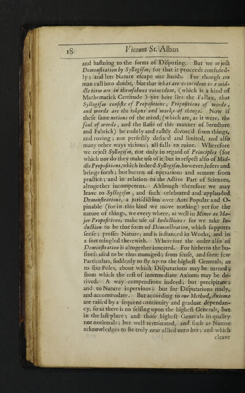 and haftning to the forms of Deputing. But we jrejeQ: Demonjlration by Syllogifm^ for that it proceeds confufed- ]y; and lets Nature efcape our hands. For though no man call into doubt, but that what are coincident in a mid¬ dle term are in themfelves coincident, (which is a kind of Mathcmatick Certitude ) yet here lies the Fallax, that Syllogifm confijls of Proportions, Proportions of words y and words are the tokens and mar\s of things. Now if thefe fame notions of the mind, (which are, as it were, the foul of words , and the Balls of this manner of Strufture and Fabrick) be rudely and raflily divorc’d from things, and roving } not perfeflly defin’d and limited, and alfo many other ways vicious} all falls to ruine. Wherefore we re)eft Syllogifm, not only in regard of Principles (for which nor do they make ufe of it,but in refpeft alfo of Mid¬ dle Prop ofit ions,which indeed Syllogifm-, however,infers and brings forth j but barren of operations and remote from practice} and in relation to the A&ive Part of Sciences, altogether incompetent. Although therefore we may leave to Syllogifm , and fuch celebrated and applauded Demonjirations, a jurifdi&ton over Arts Popular and O- pinable (for in this kind we move nothing) yet for the nature of things, we every where, as well in Minor as Ma¬ jor Propositions-, make ufe of IndnStions: for we take In- clnBion to be that form of DcmonUration, which fupports fenfe ; prefles Nature, and is inftanced in Works, and in a fort mingled therewith. Where tore the order alfo of Uemonftration is altogether inverted. For hitherto the bu- linefs ufed to be thus managed ; from fenfe, and fome few Particulars, fuddenly to fly up to the higheft Generals, as to fixt Poles, about which Deputations may be turned y from which the reft of intermediate Axioms may be de¬ rived. A way compendious indeed, but precipitate5 and to Nature inpervious; but for Deputations ready, and accommodate. But according to our Method, Axioms are raifed by a iequent continuity and graduat dependan- cy, fo as there is no feifing upon the higheft Generals, but in the laft place j and thofe higheft Generals in qualify not notionals, but well terminated, and fuch as Nature acknowledges to Be truly near allied unto her -, and which cleave %