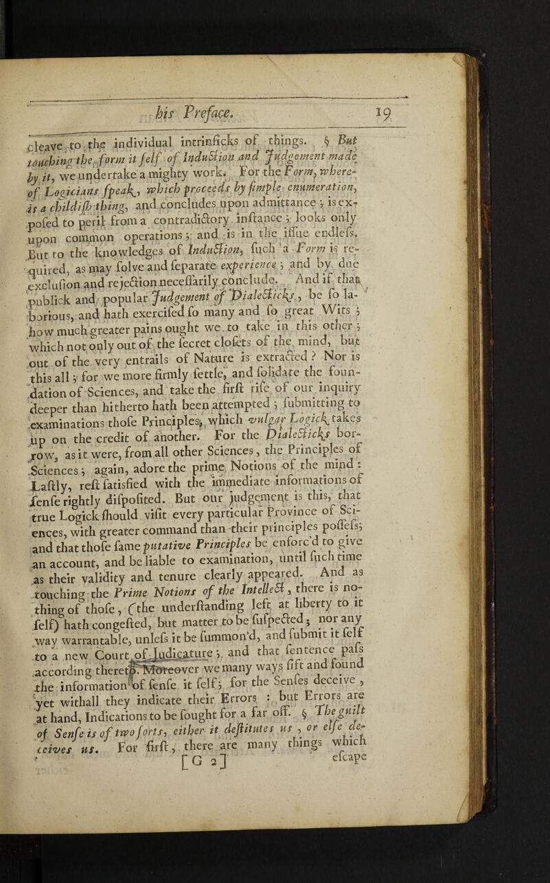 deave to the individual intrinficks of things. § But touching the form it Jelf of Inclusion and Judgement made by it, we unde rtake a mighty work. For the Form, where¬ of Logicians freaky, which proceeds by fimple enumeration, is a childijh thing, and concludes upon admittance * isex- pofed to peril from a contradictory inftancc y looks only upon common operations y; and is in the ifi'ue endlefs. But to the knowledges of Induction, fuch a Form is re¬ quired, as may folve and feparate experience ; and by due exclufion and reje&ion neceffarily conclude. And if tha6 onblick and popular Judgement of Dialecticl{s , be fo la- and hath excrdfed fo man; a„d fo great Wita i how muchgreater pains ought we to take in this other j which not only out of the fecret clofcts of the mind, bu t out of the very entrails of Nature is extracted ? Nor is this all, for we more firmly fettle, and foiidate the foun¬ dation of Sciences, and take the firft rife of our inquiry deeper than hitherto hath been attempted ; lubmitting to examinations thofe Principles-, which vulgar Logicf takes up on the credit of another. For the Dialecttcly bor¬ row, as it were, from all other Sciences, the Principles of Sciencesy again, adore the prime Notions of the mind : JLaftly, reft fatisfied with the immediate informations of jfenfe rightly difpofited. But our judgement is this, that true Logick fliould vifit every particular Province of Sci¬ ences, with greater command than their principles pofiels; and that thofe fame putative Principles be enforc d to give an account, and be liable to examination, until fuch tune as their validity and tenure clearly appeared. And as touching the Prime Notions of the IntelleSl, there is no¬ thing of thofe, Cthe undemanding left at liberty to it felf) hath congefted, but matter to be fufpefted ; nor any nnlefs it be fummon’d, and uibmit it felt yet withall they indicate their Errors : kit Errors a at hand, Indications to be fought for a far oft. § 1 hegu of Senfe is of two forts, either it deft it lit es us , [G 2] e(’caPe