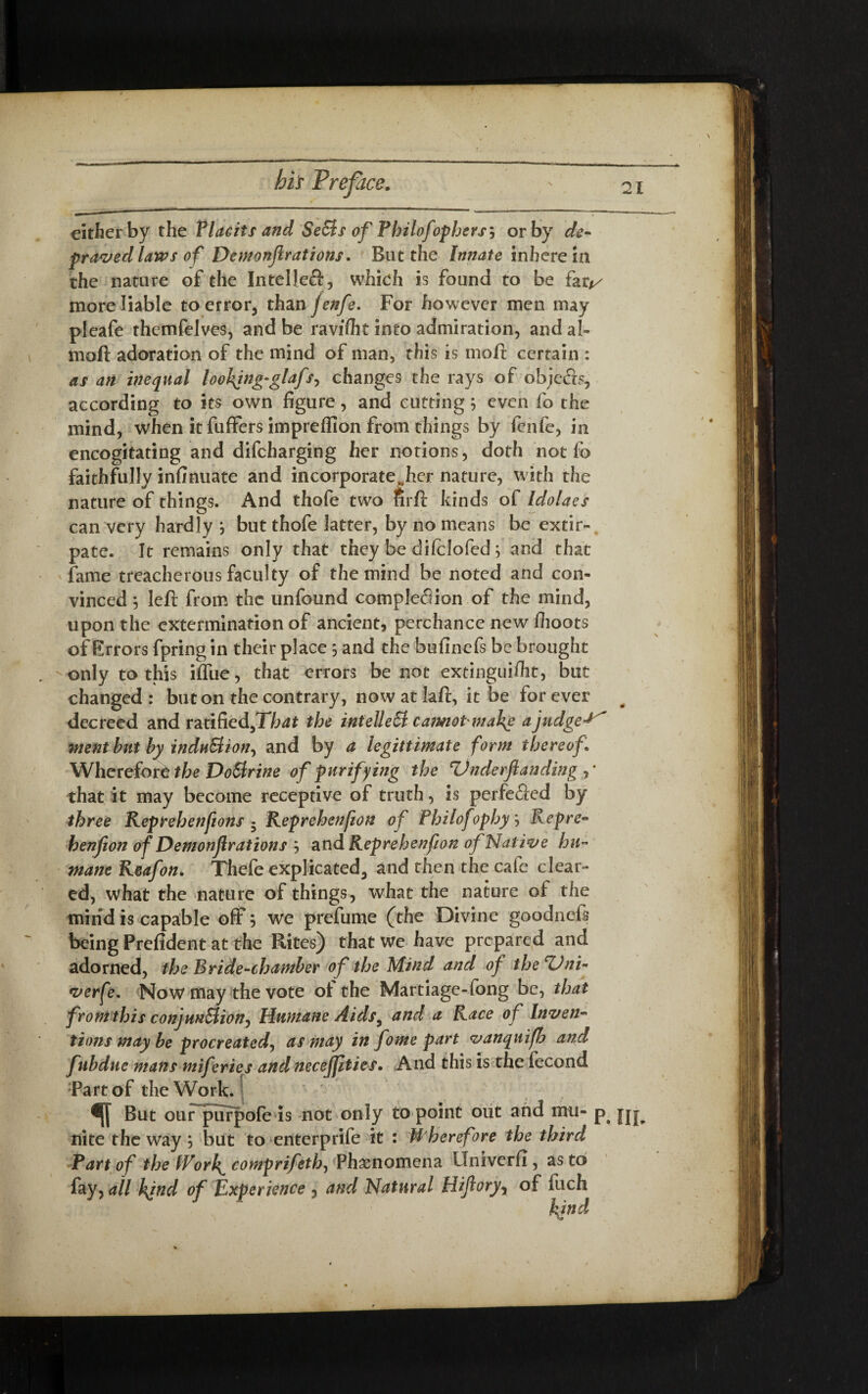 either by the Placits and SeSis of Philofophers', or by de¬ praved laws of Demonfir at ions. But the Innate inhere in the nature of the Intelleft, which is found to be far// more liable to error, than jenfe. For however men may pleafe themfelves, and be ravifiit into admiration, and al- tnoft adoration of the mind of man, this is mod; certain : as an inequal loolfing-glafs, changes the rays of objefts, according to its own figure, and cutting; even fo the mind, when it fuffers imprefllon from things by fenfe, in encogitating and difeharging her notions, doth not fo faithfully infinuate and incorporate^her nature, with the nature of things. And thofe two firft kinds of Idolaes can very hardly but thofe latter, by no means be extir¬ pate. It remains only that they be difclofed; and that fame treacherous faculty of the mind be noted and con¬ vinced *, left from the unfound completion of the mind, upon the extermination of ancient, perchance new fiioots of Errors fpring in their place, and the bufinefs be brought -only to this iffue, that errors be not extinguifht, but changed: but on the contrary, nowatlaft, it be forever decreed and r a tiffed,Thdf the intellect camot mal^e a judged went but by induSlian^ and by a legitimate form thereof* Wherefore the Do&rine of purifying the Z)nderftanding , * that it may become receptive of truth, is perfected by three Reprehenfions • Reprehenfion of Philo] ophy Rep re- henfion of Demonjlrations j and Reprehenfion of Native hu¬ mane Reafon. Thefe explicated, and then the cafe clear¬ ed, what the nature of things, what the nature of the mind is capable off 5 we prefume (the Divine goodnefs being Prefident at the Rites) that we have prepared and adorned, the Bride-chamber of the Mind and of theZJni- verfe. Now may the vote ot the Martiage-fong be, that from this conjunction. Humane Aids, and a Race of Inven¬ tions may be procreated, as may in fome part vanquifh and fubdue mans miferies andneceffities. And this is the fecond Part of the Work. But our purpofe is not only to point out and mu- p nite the way; but to enterprife it : Wherefore the third Part of the tVori( comprifeth, Phenomena Univerfi, as to fay,all kind of Experience , and Natural Hifioryy of fuch kind