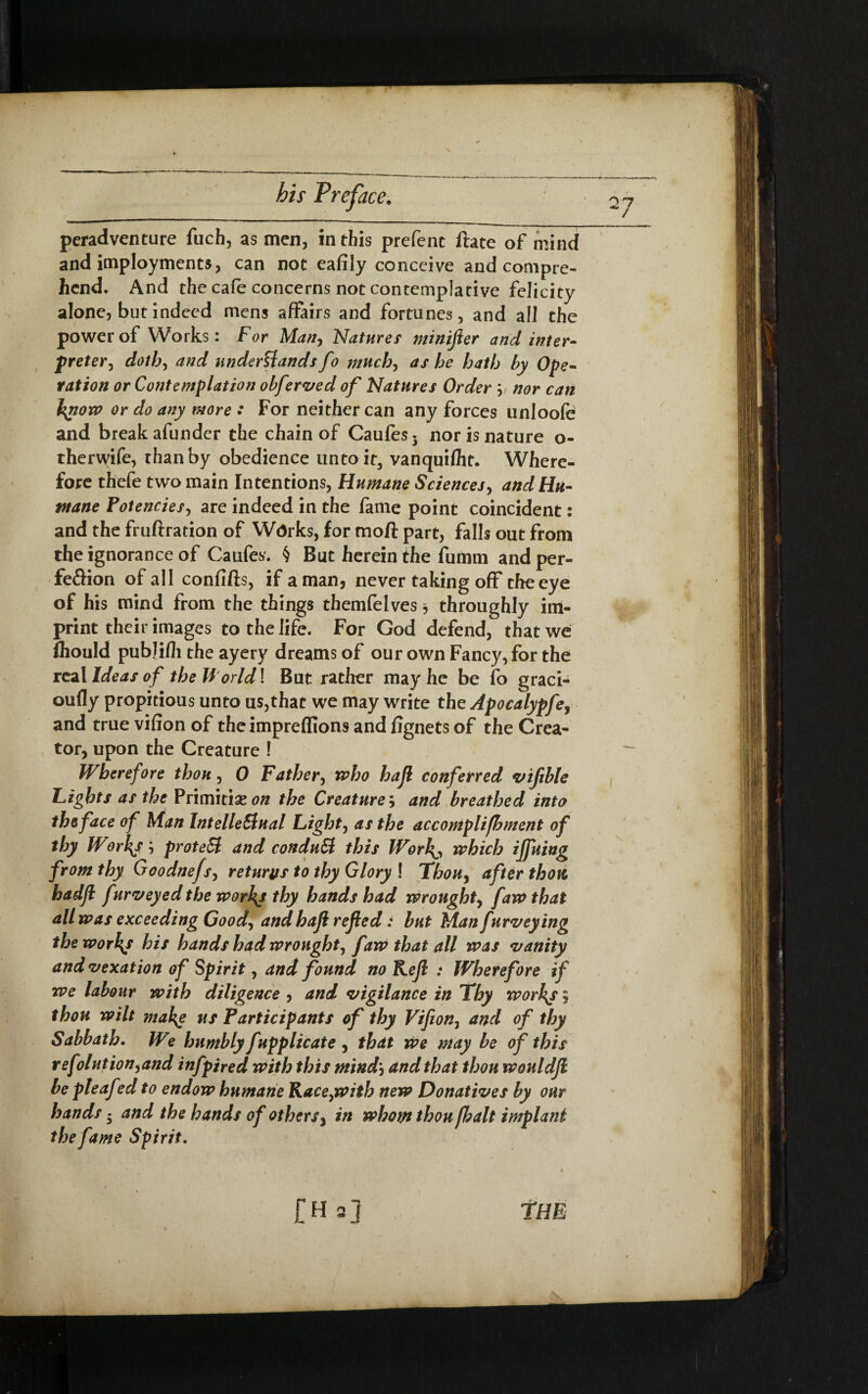 / 0 his Preface. peradventure fuch, as men, in this prefenc ftate of mind and imployments, can not eafily conceive and compre¬ hend* And the cafe concerns not contemplative felicity alone, but indeed mens affairs and fortunes, and all the power of Works: For Man, Natures minifter and inter- preter, doth, and understands fo much, as he hath by Ope¬ ration or Contemplation obferved of Natures Order ; nor can tyiow or do any more : For neither can any forces unloofe and break afunder the chain of Caufes. nor is nature o- therwife, than by obedience untoit, vanquifht. Where¬ fore thefe two main Intentions, Humane Sciences, and Hu¬ mane Potencies, are indeed in the fame point coincident: and the fruftration of Works, for moft part, falls out from the ignorance of Caufes. § But herein the fumm and per¬ fection of all confifts, if a man, never taking off the eye of his mind from the things themfelves throughly im¬ print their images to the life. For God defend, that we fliould publifli the ayery dreams of our own Fancy, for the real Ideas o f the U orld! But rather may he be fo graci- oufly propitious unto us,that we may write the Apocalypfe, and true vifion of theimpreffions and fignets of the Crea¬ tor, upon the Creature 1 Wherefore thou, 0 Father, mho hajl conferred vifible Lights as thePrimitiae on the Creature, and breathed into the face of Man Intellectual Light, as the accomplifhment of thy Worhy; proteSt and conduct this Worh^ which iffuing from thy Goodnejs, returns to thy Glory ! Thou, after thott hadft furveyedtbeworkjthy hands had wrought, faw that all was exceeding Goody andhaji refed: but Man furveying the worlds his hands had wrought, f aw that all was vanity and vexation of Spirit, and found no Kejl : Wherefore if we labour with diligence , and vigilance in Thy workj, thou wilt makg ns Participants of thy Vifion, and of thy Sabbath. We humbly fupplicate , that we may be of this refolution,and infpired with this mind\ and that thou wouldfi be pteaf *d to endow humane Race,with new Donatives by our hands 5 and the hands of others, in whom thou /halt implani the fame Spirit. £Ha] The