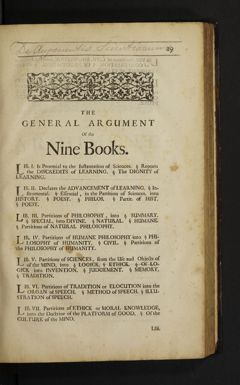 GENERAL ARGUMENT Of the Nine Books. IB. I. Is Proemial to the Inftauration of Sciences. § Reports I , the DISCREDITS of LEARNING. $ The DIGNITY of LEARNING. IB. II. Declares the ADVANCEMENT of LEARNING. § In. ftrumental. § Effential , in the Partition of Sciences, into T gj_) muuiwuiai* y Juu^uiiai 3 ili vuv m. ui vmuu wi vwiwuvv HISTORY. § POESY. § PHILOS. § Partit, of HIST. § POESY. LIB. III. Partitions of PHILOSOPHY , into § SUMMARY. $ SPECIAL, into DIVINE. § NATURAL. § HUMANE. § Partitions of NATURAL PHILOSOPHY. T IB. IV. Partitions of HUMANE PHILOSOPHY into § PHI- LOSOPHY of HUMANITY. § CIVIL. § Partitions of 'the PHILOSOPHY of HUMANITY. T IB. V. Partitions of SCIENCES, from the Ufe and Objects of of the MIND, into § LOGICK, § ETHICS. § Of LO¬ GICS into INVENTION. § JUDGEMENT. § MEMORY, § TRADITION. LIB. VI. Partitions of TRADITION or ELOCUTION into the ORGAN of SPEECH. § METHOD of SPEECH. § ILLU¬ STRATION of SPEECH. f IB. VII. Partitions of ETHICK or MORAL KNOWLEDGE, J-j into the Doctrine of the PLATFORM of GOOD. § Of the CULTURE of the MIND. LIB.