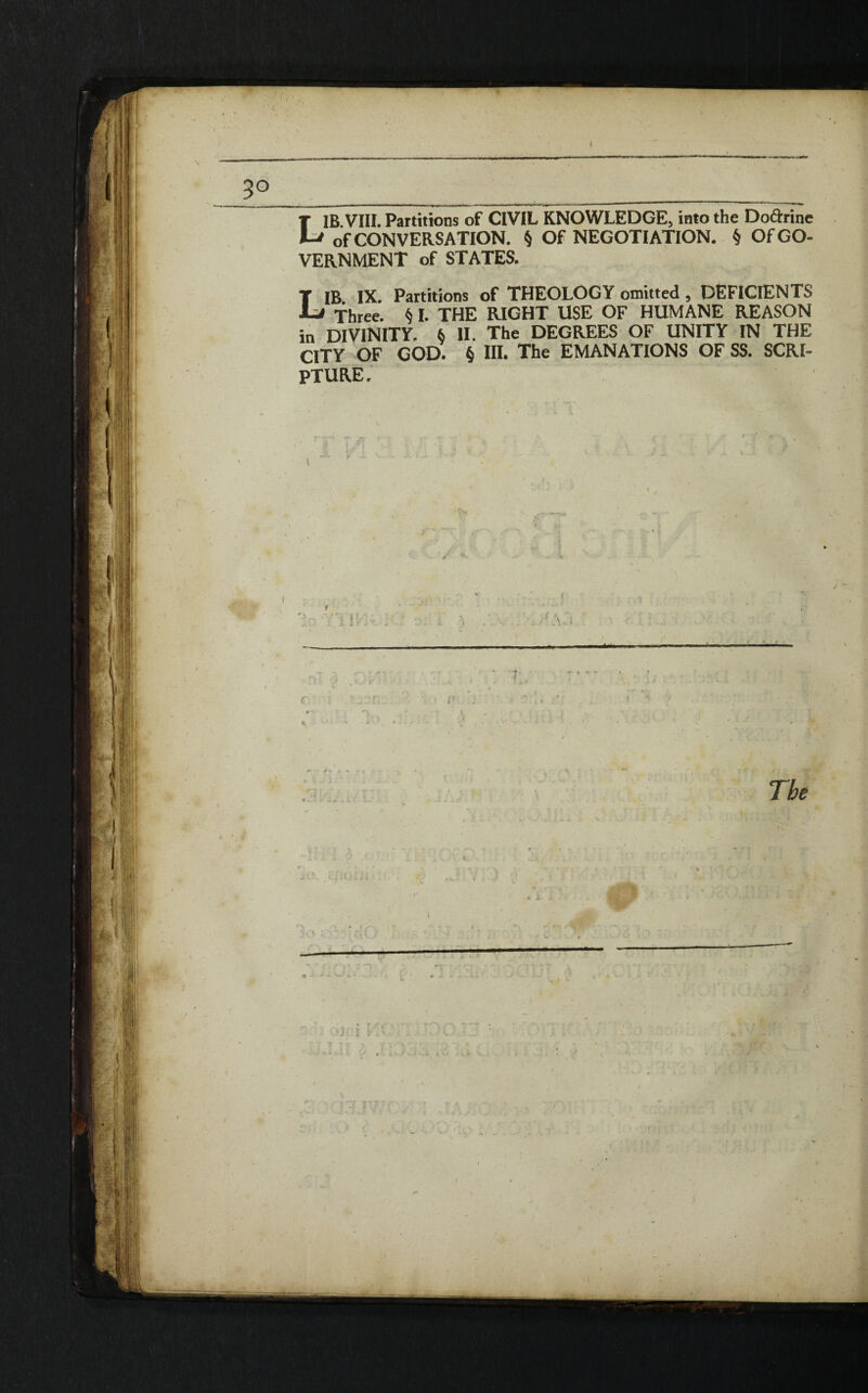 LIB.VIII. Partitions of CIVIL KNOWLEDGE, into the Doctrine of CONVERSATION. § Of NEGOTIATION. § Of GO¬ VERNMENT of STATES. LIB IX. Partitions of THEOLOGY omitted , DEFICIENTS Three. § I. THE RIGHT USE OF HUMANE REASON in DIVINITY. 6 II. The DEGREES OF UNITY IN THE CITY OF GOD. § in. The EMANATIONS OF SS. SCRI¬ PTURE. I ' ft f ' '