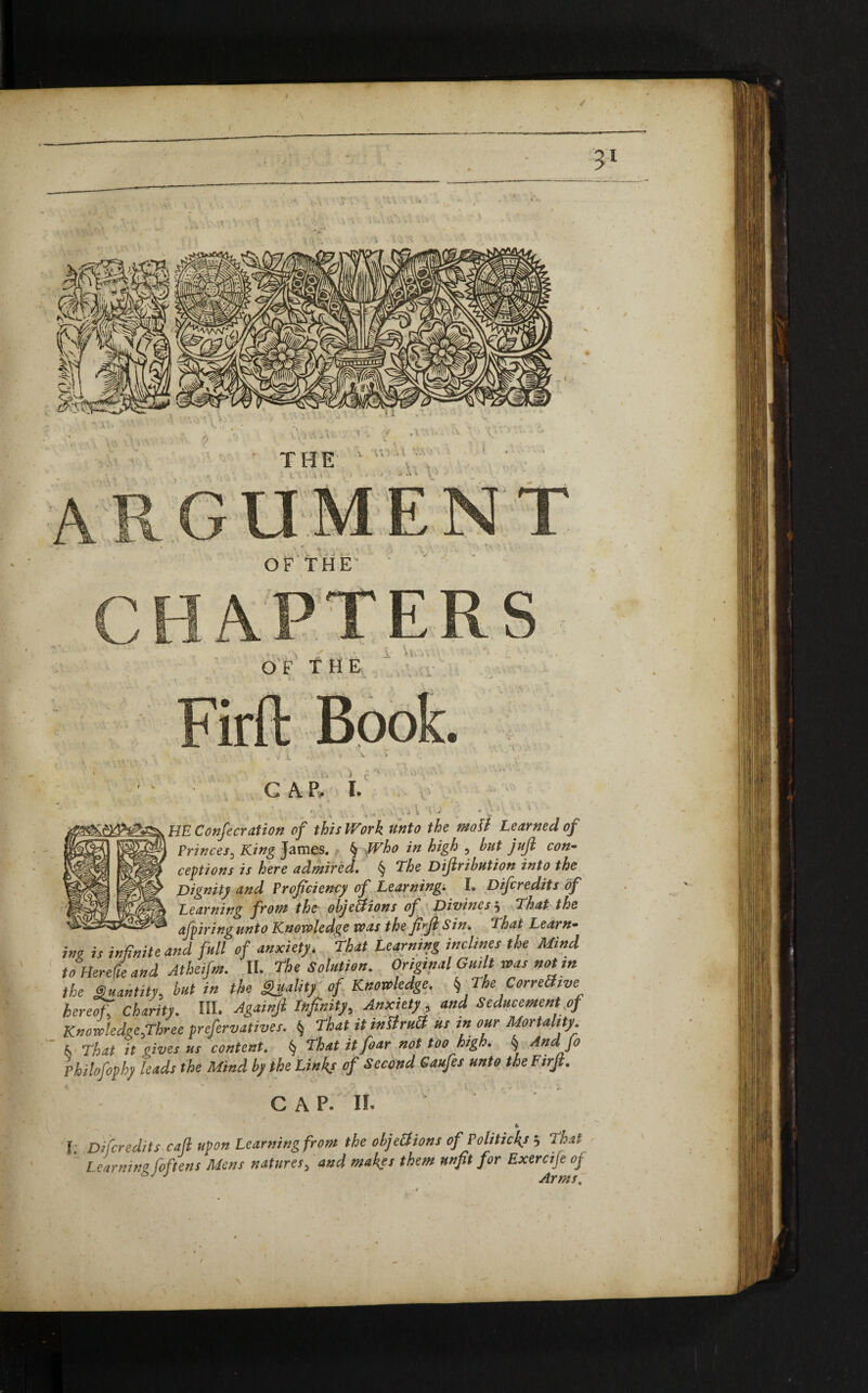 $ 3 THE \ \ V 1. } \' V- .\V TERS OF THE u GAP, I. .1 l V HE Confecration of this Work unto the matt Learned of 1 Princes3 King James. § JF/w *# high , but juft con¬ ceptions is here admired. § The Diftribution into the Dignity and Proficiency of Learning. I. Difcredits of Learning from the objections of Divines j That the afpiringunto Knowledge was the fift Sin. That Learn¬ ing is infinite and full of anxiety. That Learning inclines the Mind toHerefie and Atheifm. II. The Solution. Original Guilt was not in the Quantity, but in the Quality of Knowledge. ^TheCorreSive hereof, Charity. HI. Againjl Infinity, Anxiety and Seducement of Knowledee.Three preservatives. § That it inOrubh us in our Mortality k That it oives us content. § That itfoar not too high. § And Jo hilofophy leads the Mind by the Links of Second Caufes unto the Firjl. C A p. II. * T. Difcredits caft upon Learning from the objections of Politicks 3 Thai Learning foftens Mens natures3 and makes them unfit for Exercife oj £>J J Arms,