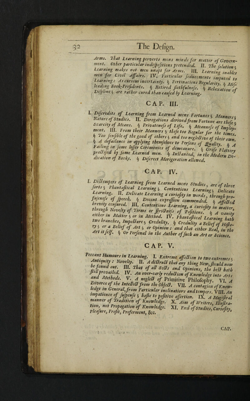 The Dehgn. Arms, Phat Learning pervert s mens minds for matter of Govern¬ ment. Other particular indifpcfiticns pretended. II. The folution- Learning makes not men unapt for Arms. 111. Learning enables men for Civil Affairs. IV. Particular feducements imputed to Learning: As curious incertainty. $ Pertinacious Reeularitv 6> luif leading Booi-Prejidents. § Retired Jlothfulnefs. 6 Relax f Dtfphne 5 arc rather cured than cuffed by Learning.. cap. in. L Difcredits of Learning from Learned mens Fortunes ; Manners - Nature of Studies. II. Derogations derivedfrom Fortune are thebe ’ Scarcity of Means. § Privatenefs of Life. § Meannefs of Zmployl TT' rUf *rclff !he,r banners b theje too Regular for the times \ °°fiK('.h,e °f.the &°°d “f others ; and too negleQive of their own § A defa,lance in applying themfelves to Ferfons of Quality & 4 Failinginfome lefier Ceremonies of demeanure. § Grofs Flattery practijed byjome Learned men. § Lnfianced, in the Modern dI die at ton of Bockj, § Difcreet Morigerati on allowed, cap. iv. I. DiSiempers of Learning from Learned mens Studies, are of three forts, Phantajlical Learning5 Contentious Learning-, Delicate Learning II. Delicate Learning a curiofity in words, through tro- fujenejs of Jpeech, f Decent exprefjion commended. (. AffiOed brevity conjured. III. Contentious Learning, « curiofity its Hatter through Novelty of Terms or JlriOnefs of Portions. A vanity e ther in Matter ; or in Method. IV. Phantajlical Learning hZ two branches, Jmpdlure ; Credulity. § Credulity a Belief of Hido **■ ZmrVo*/? * r °*rm •;and Art itjelf. § or Perfonal m the Author offueh an Art or Science. CAP. V. Peccant Humours in Learning. I. Extreme affeBion to two extremes ■ Antiquity: Novelty. II. A diftrufl that any thing New,fhould now ^d out HI That of all Sells and Opinions, the bell Zh aJZ'ti lYf An over'earb reduction of Knowledge into Arts and Methods. V. A negled of Primitive Philofophy. VI. A Divorce of the InteUeUfrom the ObjeCl. VII. A contagii» ofKnow- e ge m General, from Particular inclinations and tempers. VIII. An impatience of fffpenfe ; hafte to pofilive affertion. IX. A Magillral manner of Tradition of Knowledge. X. Aim of Writers, JJ/Ira- Don, not Propagation of Knowledge. XI. End of Studies, Curiofity, Pleafure, Profit, Preferment, &c. J 75