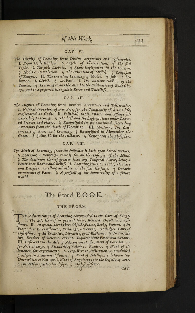 «u- of this IVorl^. CAP. VI. The Dignity of Learning from Divine Arguments and Tefli monies. I. From Gods Wifdom. § Angels of Illumination. § The jirjl Light. § The fir Si Sabbath. § Mans imployment in the Garden. § Abels contemplation. § Tfo Invention of Mufich>. § Confufwn of Tongues. IL The excellent Learningiof Moles. § Job. § So¬ lomon. § ChriSl. § Sf. Paul. § The Ancient DoHors of the Church. § Learning exalts the Mind to the Celebration of Gods Glo- ry j // 4 prefervative againU Error and Vnbelief. CAP. VII. ♦ *1 Uu J * '* \ The Dignity of Learning from humane Arguments and Teflimonies* I. Natural Inventors of new Arts, for the Commodity of Man's life> confecrated as Gods. II. Political, C7W Ejlates and Affairs ad¬ vanced by Learning. § T/ie bell and the happiejl times under Learn¬ edPrinces and others. § Exemplified in fix continued fucceeding Emperours from the death ofDomitian. III. Military : The Con¬ currence of Arms and Learning. § Exemplified in Alexander the Great. § Julius Csefar the DiHator. § Xenophon the Phifopher. CAP. VIII. Tta Merit of Learnings from the influence it hath upon Moral vertues. § Learning a Sovereign remedy for all the Difeafes of the Mind. § The dominion thereof greater than any Temporal Power, being a Tower over Reafon and Belief. § Learning gives Fortunes, Honours and Delights, excelling all other as the foul the fenfe. § Durable monuments of Fame. § ^4 pro field of the Immortality of a future World. ■ \ ' -W i A 1 > V>u¥\vi ,j ’i '.3. \) V* V. • v** V ’ •* „ 1 r The fecond BOOK. the pioEM. , • • He Advancement of Learning commended to the Care of Kings* I. The Alls thereof in general three, Reward, Direllion , AjJi- fiance. II. In fpecial,about three ObjeUs,Places, Booky, Perfons. § In Places four Circumfiances, Buildings , Revenues, Privi ledges. Laws of Difcipline. § In Boohs two. Libraries, good Editions. § In Perfons two. Readers of Sciences extant. Inquirers into Farts non-extant. III. Deficients in the Alls of Advancement, fix, want of Foundattons for Arts at large. § Meannrfs of Salary to Readers. ^ Want of al¬ lowance for experiments. § Prepolierous Itijhtutions : unadvifed praslifes in Academicalftudies. § Want of Intelligence between the Vniverfities of Europe. § Want of Enquirers into the Defells of Arts. § The Authors particular defign. § Modefl defence. W CAP. \