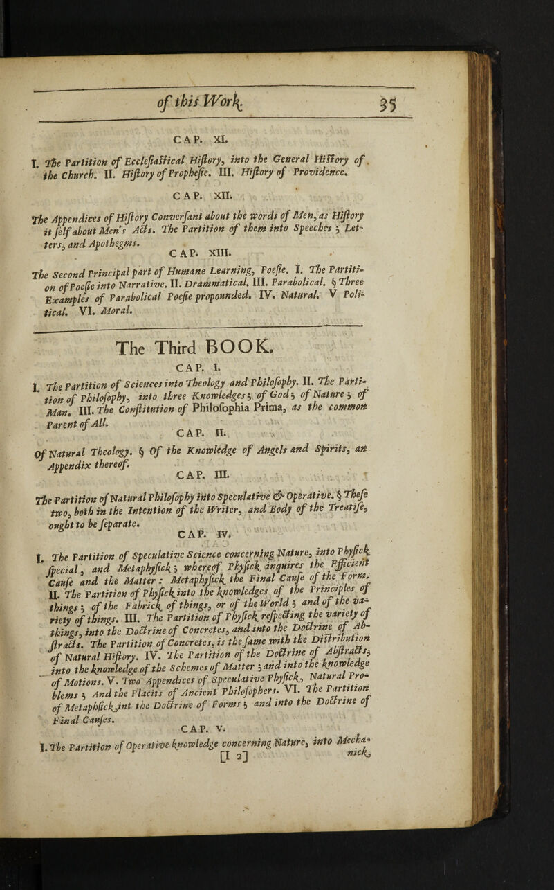of this Worl 35 CAP. XI. I. the Partition of EcclefiaUical Hiftory? into the General Hiftory of. * the Church. II. Hiftory ofProphefie. III. Hiftory of Providence. CAP. XII. . the Appendices of Hiftory Converfant about the words of Men? as Hiftory it Jelf about Men's Atfs* the Partition of them into Speeches ? let¬ ters,. and Apothegms. 3 r CAP. XIII. The Second Principal part of Humane Learning? Poefte. I. the Partiti• on of Poefte into Narrative. II. Grammatical. III. Parabolical. § three Examples of Parabolical Poefte propounded. IV. Natural. V Poli¬ tical. VI. Moral. The Third BOOK. CAP. I. • . 0 , ' ' • A. 1 v . I the Partition of Sciences into theology and Philofophy. II. the Varti- ’ tio„ of Philofophy > into three Knowledges $ of God? of Nature? of Man! III. the Conftitution of Philofophia Prima, as the common Parent of AlL CAP. II. V Of Natural theology. § Of the Knowledge of Angels and Spirits? att Appendix thereof. n CAP. III. The Partition of Natural Philofophy into Speculative & Operative. § theft two, both in the Intention of the Writer? and Body of the treatife? ought to be feparate* 6 CAP. IV. I the Partition of Speculative Science concerning Nature? into Phyfick * /pedal? and Metaphyfici? whereof Phyfick inquires the Efficient Caufe and the Matter : Metaphyfick the Final Caufe of the Form. II. the Partition of Phypck^into the knowledges of the Principles 0) things•? of the Fabric^ of things? or of the Worlds andof the va¬ riety of things. III. the Partition of Phyfick. refpefting the variety of things? into the Dottrineof Concretes? and into the Dotfrine oj Ab- /hafts. the Partition of Concretes? is the fame With the DJriffhHt™n of Natural Hiftory. IV. the Partition of the Doftrine of AlftraUs? into the knowledge of the Schemes of Matter -?and into the knowledge of Motions. V. two Appendices of Speculative Phyfick,, Pr°m blems ? And the Placits of Ancient Philofophers. VI .The Partition of Metaphfickjnt the Doftrine of Forms 5 and into the Doftrine of Final Caules. CAP. Vi I. The Partition of Operative knowledge concerning Nature, into Mocha* fl niCRj