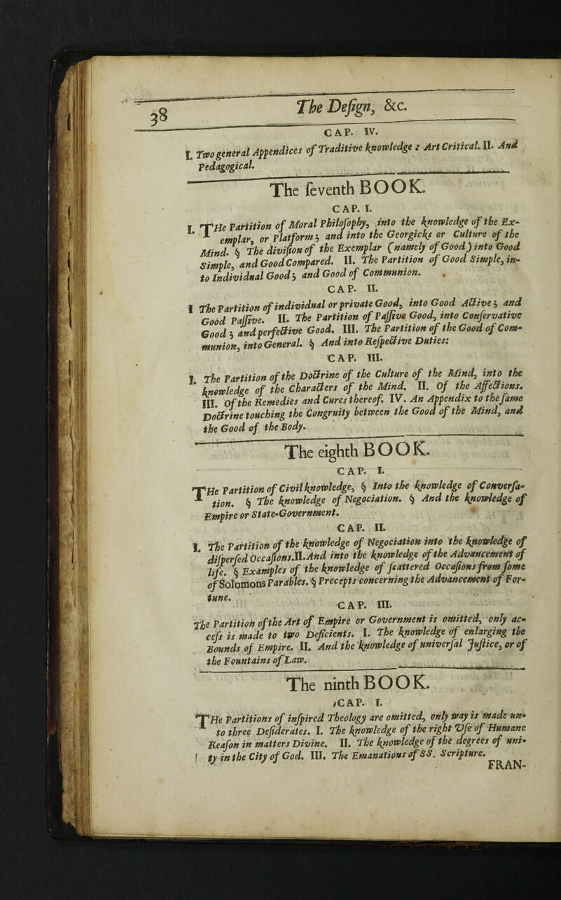 TheDefign, &c. C a P. IV. , tu>0general Appendices of Traditive knowledge t Art Critical. II. And Pedagogical The feventh BOOK. CAP. i. T THe Partition of Moral Philofophy, into the knowledge of the Ex- 1 emplar or Platform and into the Georgicks or Culture of the Mind, i, The divifionof the Exemplar (namely of Good) into Good Simple andGoodCompared. II. The Partition of Good Simple, in¬ to Individual Good j and Good of Communion. CAP- II. I The Partition of individual or private Good, into Good AUive; and Good PaSRve. II. The Partition of PaJJive Good, into Confervative Good i and perfeOive Good. III. The Partition of the Good of Com¬ munion, into General. § And into RefpeSive Duties: CAP. III. I The Partition of the DoSrine of the Culture of the Mind, into the ' knowledge of the CharaOers of the Mind. II. Of the Affections. Ill of the Remedies and Cures thereof. IV. An Appendix tothefame DoSrine touching the Congruity between the Good of the Mind, and the Good of the Body. _ The eighth BOOK. C A P. I. T He Partition of Civil knowledge, § Into the knowledge of Conven¬ tion. § The knowledge of Negociation. § And the knowledge of Empire or State-Government. CAP. II. I The Partition of the knowledge of Negociation into the knowledge of ’ dilperfed Occaftons.il.And into the knowledge of the Advancement of life i Examples of the knowledge of feattered Occajionsfromfome of Solomons Parables. § Precepts concerning the Advancement of For¬ tune. C A P. III. The Partition of the Art of Empire or Government is omitted, only ac- cefs is made to two Deficients. I. The knowledge of enlarging the Bounds of Empire. II. And the knowledge of univerfal JuJlice, or of the Fountains of Law. The ninth BOOK. /CAP. i. Partitions of infpired Theology are omitted, only way is made un¬ to three Defiderates. I. The knowledge of the right Vfe of Humane Reafon in matters Divine. II. The knowledge of the degrees of uni• ( ty in the City of Cod. III. The Emanations of SS. Scripture. J FRAN-
