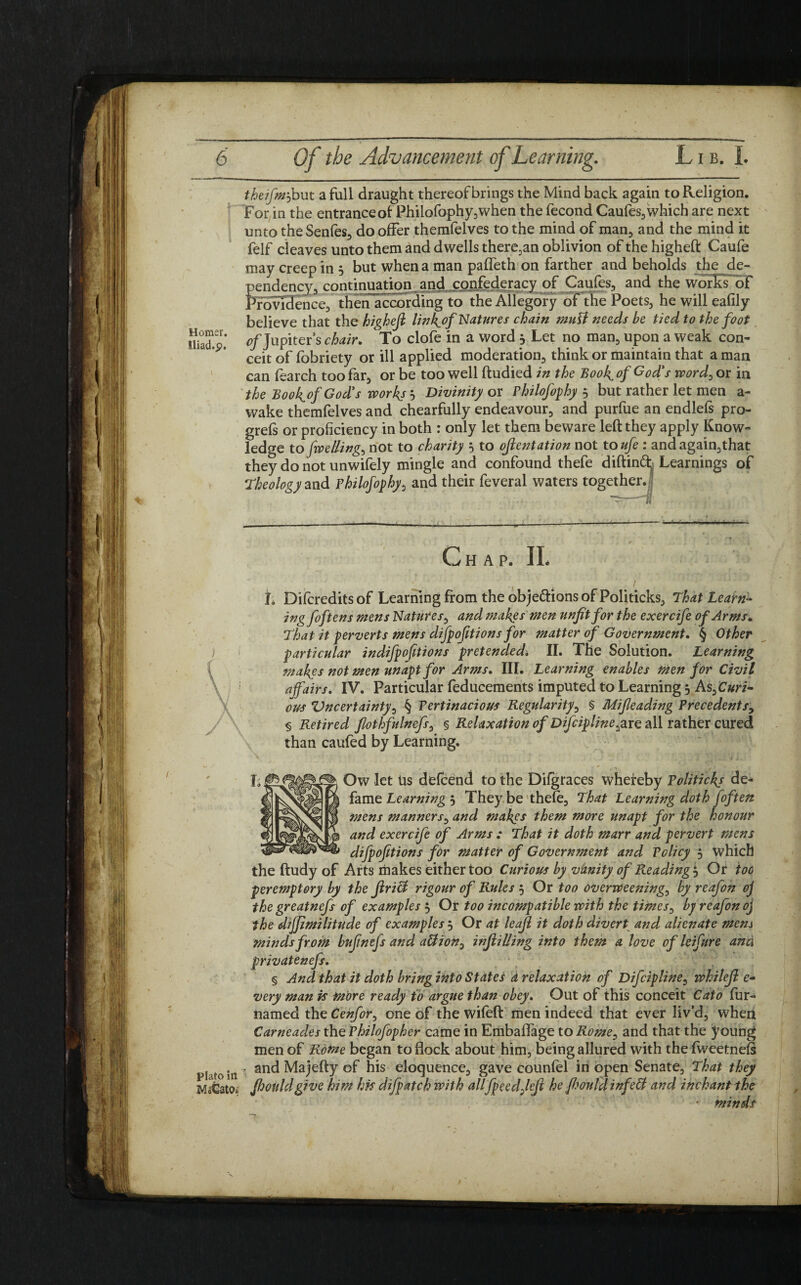 theifm--) but a full draught thereof brings the Mind back again to Religion. For in the entrance of Philofophy,when the fecond Caufes, which are next unto theSenfes, do offer themfelves to the mind of man, and the mind it felf cleaves unto them and dwells therein oblivion of the higheft Caufe may creep in 3 but when a man paffeth on farther and beholds the de¬ pendency, continuation and confederacy of Caufes, and the works’of Providence, then according to the Allegory of the Poets, he will eafily believe that the higheft link^of Natures chain mull needs be tied to the foot EK; 0/Jupiter’s chair. To clofe in a word 3 Let no man, upon a weak con¬ ceit of fobriety or ill applied moderation, think or maintain that a man can fearch too far, or be too well ftudied in the Book^of God’s word> or in the Book^of God's works? Divinity or Philofophy 3 but rather let men a- wake themfelves and chearfully endeavour, and purfue an endlefs pro- grefs or proficiency in both : only let them beware left they apply Know¬ ledge to Jwelling^ not to charity 3 to ojlentation not to ufe : and again,that they do not unwifely mingle and confound thefe diftind; Learnings of Theology and Philofophy, and their feveral waters together. C jHAP. II. ) f \ / Plato in MaCato, L Difcredits of Learning from the objections of Politicks, That Learn¬ ing foftens mens Natures, and makes men unfit for the exercife of Arms. That it perverts mens difpofit ions for matter of Government. § Other particular indifpofitions pretended. II. The Solution. Learning makes not men unapt for Arms. III. Learning enables men for Civil a fairs. IV. Particular feducements imputed to Learning 3 As^Curi- ous Vncertainty, § Pertinacious Regularity, § Mifieading Precedents> § Retired fiothfulnefs, § Relaxation of Difcipline^xe all rather cured than caufed by Learning. Ow let tis defcend to the Difgraces whereby Politicks de¬ fame Learning 3 They be thefe. That Learning doth fof ten mens manners, and makes them more unapt for the honour and exercife of Arms : That it doth marr and pervert mens difpofitions for matter of Government and Policy 3 which the ftudy of Arts makes either too Curious by vanity of Reading 3 Or too peremptory by the JlriH rigour of Rules 3 Or too overweening, by reafon oj the greatnefs of examples 3 Or too incompatible with the times, by reafon oj the dijfimilitude of examples 3 Or at leajl it doth divert and alienate mens minds from bufmefs and a&ion0 inflilling into them a love of leifure and privatenefs. § And that it doth bring into States d relaxation of Difcipline, whilejl e- very man is more ready to argue than obey. Out of this conceit Cato fur- named the Cenfor0 one of the wifeft men indeed that ever liv’d, wheii Carneades the Philofopher came in Embaflage to Rome, and that the young men of Rome began to flock about him, being allured with the fweetnefs and Majefty of his eloquence, gave counfel in open Senate, That they fijottldgive him his difpatcb with allfpeedfieji he fhouldinfett and ihchant the ■ minds