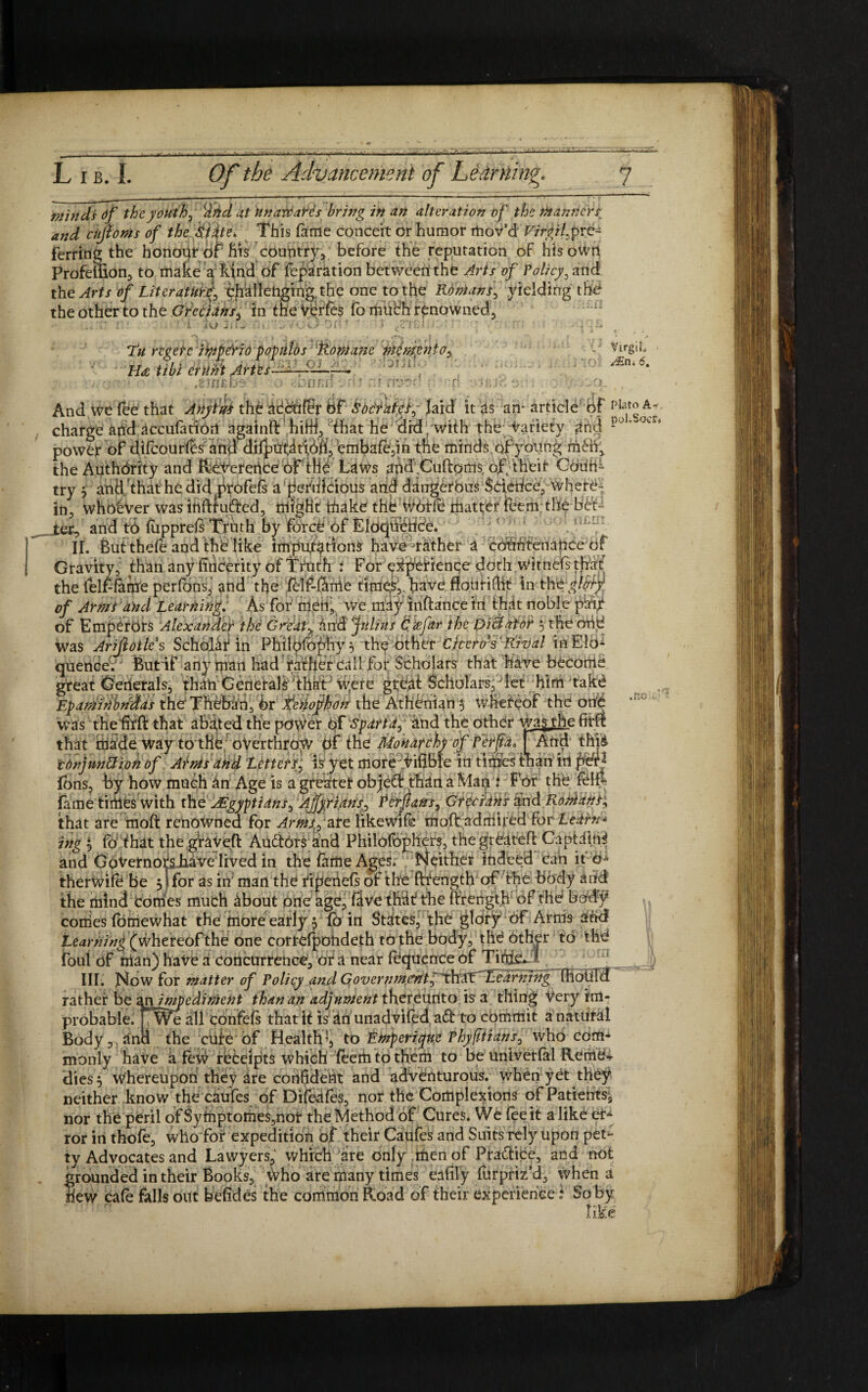 minds Of the youth ^ ffid at unaveates bring in an alteration of the manners and chjioms of the Sidte. This fame conceit or humor mov’d Virgil^re¬ ferring the honour of fits country, before the reputation of hisoWrt Profellion, to make a kind of reparation betweerithe Arts of Policy, and the Arts of Literatur^ challenging, the one to the Romans, yielding the the other to the Grecians, in the Verfes fo much renowned. iU 2'A'J Tu regefc iippfrio populos Romane memento^ H<e tibi MM Artes- ( v . .2 ME be i. a eriEi: ri Virgil y£n; 6. Plato A~ .no And we fee that Anytus the accufbr hf Socrates, laid it as an- article of , charge and accufation againO: hiW3 4hat he did /with the; tariety and po' 09 * power of difcourles and difpiitatibfi, embafe,in the minds of young men, the Authority and Reference of the Laws and Cuftoms of; their CourA try 5 and that he did jWofefs a gefrffeious and dangerbus $derice,~whetb~ in, whohVer was inftfutfted, might' thake thb'WbHe matter teem the bCC _tec, and td (upprels Truth by force of Eloquence. II. But thele and the like imputations have rather a countenance of Gravity, than any fincerity of TYuth i For experience doth.witncE that the felf-lame perfons, and the felf-larrie times,, have flouridlt in the glory of Armtand Learning. As for meilj we may inftance in that noble pair of Emperors Alexander the Greaty ind Julius Qzfar the Dictator 5 the one Was Arijlotle’s Scholar in Philpfophy3 the other Cicero's Rival in Elo¬ quence. But if any man had fafjjer Call for Scholars that have become, gfeat Cjerierals, than Generals that were great Scholars, let him take Epaminondas the Theban, 6r tcrlophon the Athenian 5 whereof the one was the firft that abated the povver of Sparta, and the other warthe fim that made way totfib overthrow of the Monarch of Per ft a, f And thp conjunction of Arms and Letters, is yet more vifible in times than in pdr- Ions, by how much an Age is a greater object than a Man t For the felE fame tiiiles with the ^Egyptians, Ajfyrians, Perflans, Grecians and Romans^ that are moft renowned for Arms, are Rkewife molt ad mired for Leirn* ing 3 foThat the graved AuftOrs and Philolbphers, thegrbateft Gaptdtn^ and Governors have lived in the fame Ages. Neither indeed can it e- therwile be 3) for as in man the ripehefs of the fttength of the body and the mind Comes much about one age, five that the ftrength of the body* conies foniewhat the more early 3 lb in States, the glory of Arms and teaming (whereof the one corrcfpohdeth to the body, the Other to the foul of man) have a concurrence, or a near fCquenCe of 1, g ’ III. Now for matter of Policy and Government,thaT teaming fhotild rather be an impediment than an adjument thereunto is a thing Very im¬ probable. all confefs that it is an unadvifed ad to commit a natural Body v and the cure of Health’, to Emperiyue Phyfitians, who com¬ monly haVe a few receipts which feem to them to be univetlal Renie-r dies 3 whereupon they are confident and adventurous, when yet they neither know the caufes of Difeafes, nor the Complexions of Patients, nor the peril ofSymptomes,nor the Method of Cures. We fee it alike ei> ror in thofe, who for expedition of their Caufes and Suits rely upon pet¬ ty Advocates and Lawyers, which are only men of Praftice, and not grounded in their Books, Who are many times eafily furpriz’d, when a new cafe falls out b elides the common Road of their experience f So by