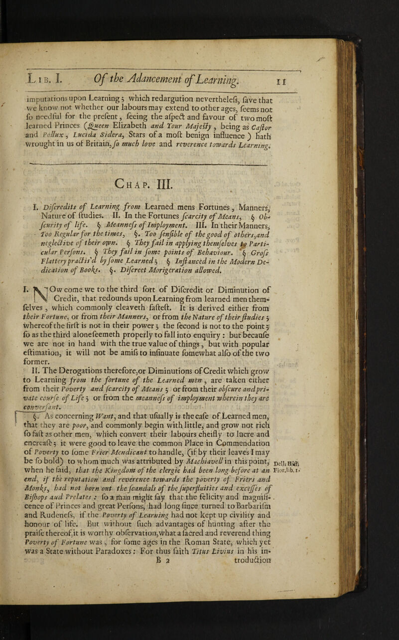 imputations upon Learning; which redargution neverthelets, fave that we know not whether our labours may extend toother ages, leemsnot fo needful for the prefent, feeing the afpeft and favour of twomoft learned Princes {Queen Elizabeth and Tour MajePiy , being as Cajior and Pollux, Lucida Sidera, Stars of a mod benign influence ) hath wrought in us of Britain,/0 much love and reverence towards Learning. Jr Chap. III. '•r 's \ * • * ' \ f ' ' ■' ‘ *- • \» • - • . ' I. Difcredits of Learning from Learned mens Fortunes , Manners3 Nature of ftudies. II. In the Fortunes fcarcity of Means, § Ob- fcurity of life. § Meannefs of Imployment. III. In their Manners, Too Regular for the times, §. Too fenfible of the good of others,and ncgletlive of their oppn. § They fail in applying themjelves to Parti¬ cular Perfons* § They fail in fome points of Behaviour. § Grofs Flattery praxis'd by fome Learnedj § Inftanced in the Modern De¬ dication of Bookj. Difcreet Morigerat ion allowed. I. fcw'jOwcome we to the third fort of Difcredit or Diminution of !..%! Credit, that redounds upon Learning from learned men them» lelves , which commonly cleaveth fafteft. It is derived either from their Fortune, or from their Manners, or from the Nature of their ftudies j whereof the firft is not in their power , the fecond is not to the pointy lo as the third alonefeemeth properly to fall into enquiry : but becaule we are not in hand with the true value of things, but with popular eftimation, it will not be amifs to infinuate fomewhat alio of the two former. II. The Derogations therefore,or Diminutions of Credit which grow to Learning from the fortune of the Learned men , are taken either from their Poverty and fcarcity of Means 5 or from their obfcure and pri¬ vate conrfe of Life 5 or from the meannefs of imployment wherein they are converfant. §. As concerning Want, and that ulually is the cafe of Learned men, that they are poor, and commonly begin with little, and grow not rich fofaft as other men, which convert their labours cheifly to lucre and encreaf&5 it were good to leave the common Place in Commendation of Poverty to lome Frier Mendicant to handle, (if by their leaves I may be fo bold) to whom much was attributed by Machiavell in this point, DelJ; Hiifc when he laid, that the Kingdom of the clergie had been long before at an Fior.lib.i» end, if the reputation and reverence towards the poverty of Friers and Monhy, had not born out the fcandals of the fuperfluities and excejfes of Bifhops aud Prelates : lb a man might lay that the felicity and magnift- . cence of Princes and great Perfons, had longlince turned toBarbarifm and Rudenefs, if the Poverty of Learning had not kept up civility and honour of life. But without fuch advantages of hunting after the praile thereof.it is worthy obfervation,what a lacred and reverend thing Poverty of Fortune was, for fome ages in the Roman State, which yet was a State without Paradoxes: For thus faith Titus Livius in his in- B 2 trodu&ion