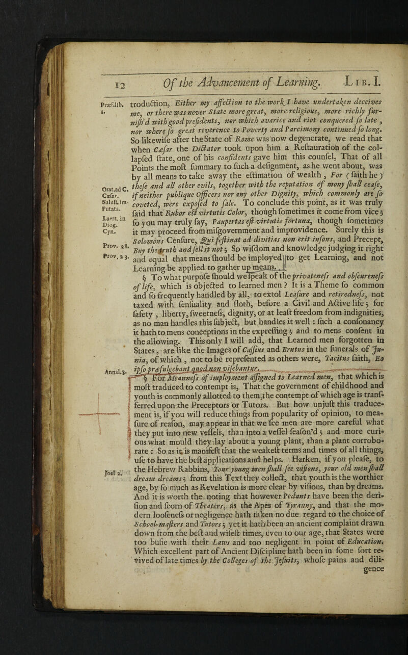 PrjefJib. trodudion, Either my affettion to the wor f I have undertaken deceives i. me^ or there was never State more greats more religious, more richly fur- nijtid with good prefidents, nor which avarice and riot conquered fo late , nor where fo great reverence to Poverty and Parcimony continued fo long. So likewife after the State of Rome was now degenerate, we read that when C<efar the Dilator took upon him a Reftauratioh of the col- lapfed ftate, one of his confidents gave him this counfel, That of all Points the tnoft fummary to fuch a defignment, as he went about, was by all means to take away the eftimation of wealth , For ( faith he ) orat adc fMe anc* a% other evils> t0^er Wlt^ *^e rePHtation <f MonyfhaU ceafe, Caefar. * if neither publique Officers nor any other Dignity, which commonly are fa Saluft. im- covete^ Were expofed to fale. To conclude this point, as it was truly Futata'. faid that Rubor etf virtutis Color, though fometimes it come from vice 5 Diog*m fo you may truly fay. Paupertas eft virtutis fortuna, though fometimes Cyn. it may proceed from milgovernment and improvidence. Surely this is Solomons Cenfure, guifefiinat ad divitias non erit infons, and Precept, Pr°v. a8. tke UHth andfeil not. So wifclom and knowledge judging it right Pr°v, z 3, an(j equal that means (hould be imployed jto get Learning, and not Learning be applied, to gather upnieans.^i § To what purpofe thould welpeak of the privatenefs and obfcurenefs of life, which is objected to learned men > It is a Theme fo common and fo frequently handled by all, to extol Leaf ire and retirednefs, not taxed with fenfuality and doth, before a Civil and Adive life 5 for fafety , liberty, fweetnefs, dignity, or at leaft freedom from indignities, as no man handles this fubjed, but handles it well : fnch a confonancy it hath to mens conceptions in the expreffing 3 and to mens confent in the allowing. This only I will add, that Learned men forgotten in States, are like the Images of Cajfius and Brutus in the funerals of Ju¬ nia, of which , not to be reprefented as others were, Tacitus faith, Eo ipfo prtfutyekasL&uid^ . for JlLeannefs of imploymcnt ajjigned to Learned men, that which is moft traduced to contempt is. That the government of childhood and I youth is commonly allotted to them,the contempt of which age is tranfc I ferred upon the Preceptors or Tutors. But how unjuft this traduce- I ment is, if you will reduce things from popularity of opinion, to mea- 1 lure of reafon, may appear in that we lee men are more careful what they put into new velleis, than into a veflel feafon’d , and more curU ous what mould they lay about a young plant, than a plant corrobo- rate : So as h is manifeft that the weakeft terms and times of all things, ufe to have the beft applications and helps. Harken, if you plea le, to * I the Hebrew Rabbins, Tour young menJJjall fee vifions, your old men fl?all dream dreams 5 from this Text they colled, that youth is the worthier age, by fo much as Revelation is more clear by vifions, than by dreams. And it is worth the noting that however Pedants have been the deri- fion and fcorn of Theaters, as the Apes of Tyranny, and that the mo-» dern loolenels or negligence hath taken no due regard to the choiceof SchooUmafiers and Tutors 5 yet it hath been an ancient complaint drawn down from the beft and wileft times, even to our age, that States were too bufie with their Laws and too negligent in point of Education, Which excellent part of Ancient DHcipline hath been in fome fort re¬ vived of late times by the Colleges of the Jefuits, whole pains and dili¬ gence Annal.3.