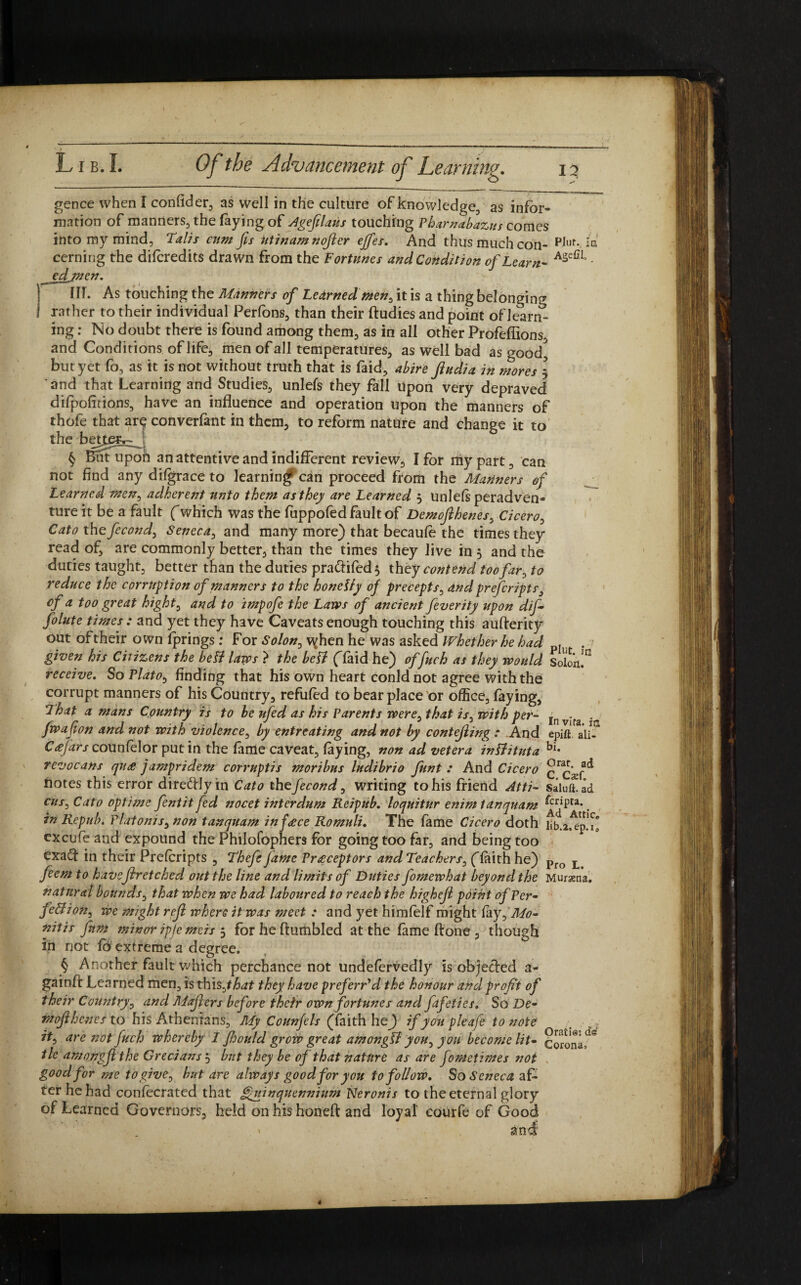 gence when I confider, as well in the culture of knowledge, as infor¬ mation of manners, the faying of Agefilaus touching Pharnabazus comes into my mind, Talis cum fis Utinamnofler ejfes. And thus much con- PJur.ja Cerning the difcredits drawn from the Fortunes and Condition of Learn- AsefiI’ - edjnen. fir. As touching the Manners of Learned men, it is a thing belonging rather to their individual Perfons, than their ftudies and point of le^rm- ing: No doubt there is found among them, as in all other Profeflions, and Conditions of life, men of all temperatures, as well bad as good, but yet fo, as it is not without truth that is faid, abire Jludia in mores 3 and that Learning and Studies, unlefs they fall upon very depraved difpofitions, have an influence and operation upon the manners of thofe that ar^ converfant in them, to reform nature and change it to the better»- ! § But upoh an attentive and indifferent review, I for my part, can not find any difgrace to learning* can proceed from the Mariners of Learned men, adherent unto them as they are Learned 3 unlefs peradven- ture it be a fault (which was the fuppofedfaultof Demojihenes, Cicero, Cato the fecond, Seneca, and many more) that becaufe the times they read of, are commonly better, than the times they live in 3 and the duties taught, better than the duties pra&ifed} they contend too far, to reduce the corruption of manners to the honetty of precepts, and prefcripts, of a too great bight, and to impofe the Laros of ancient feverity upon dif- folute times : and yet they have Caveats enough touching this aufterity out of their own fprings: For Solon, v^hen he was asked Whether he had pI given his Citizens the betf laves > the bell (Taid he) of fuch as they would Solon!0 receive. So Platob finding that his own heart conldnot agree with the corrupt manners of his Country, refufed to bear place or office, faying, That a mans Country is to be ufed as his Parents were, that is, with per- In vTfa - fwafion and not with violence, by entreating and not by contefling : And epift a'ii- Ccefars counfelor putin the fame caveat, faying, non ad vetera inliituta bi- revocans qu<e jampridem corruptis moribus ludibrio funt : And Cicero ^Cxf ^ notes this error dire&Jyin Cato the fecond, writing to his friend Atti- siiu^ad cus,Cato optime fentit fed nocet interdum Reipub. loquitur enim tanquam ^Pta*. in Repub. Platonis, non tanquam inf<ece Romuli. The fame Cicero doth lib.a.^ep.Tl exeufe and expound the Philofophers for going too far, and being too exaft in their Prefcripts , Thefe fame Preceptors and Teachers, (faith he) Pro L feem to haveftretched out the line and limits of Duties fomewhat beyond the Mursena. natural bounds, that when we had laboured to reach the highejl point of Per- fellioh, we might rejl where it was meet : and yet himtelf might fay,Mo¬ nitis fam minor ipje me is 5 for he (fumbled at the fame done , though in not fo extreme a degree. § Another fault which perchance not undefervedly is objected a- gainff Learned men, is this,that they have preferred the honour and profit of their Country, and Majiers before their own fortunes and fafeties. So De¬ mojihenes to his Athenians, My Coun/els (faith hej if you pleafe to note It, are not fuch whereby 1 fhould grow great amongli you, you become lit- coronaf'? tie amongjl the Grecians 3 but they be of that nature as are fometimes not good for me to give, but dre always good for you to follow. So Seneca af¬ ter he had contecratcd that Quinquennium Neronis to the eternal glory of Learned Governors, held on his honefi; and loyal eourfe of Good . * £mf
