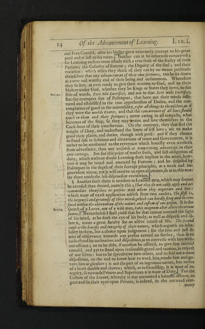H V ancfFree Counfel, after his Mate grew extremely corrupt to his great peril and at laft to his ruine.'Neither can it be other wife conceived; for Learning endues mens mWs with a true fenfe of the frailty of their Perfons; the Cafualty of fortune ; the Dignity of the foul; and then- vocation : which when they think of, they can by no means perfwade themfelves that any advancement of their own fortunes, can be letdown as a true and worthy end of their being and ordamment. Wherefore thev fo live, as ever ready to give their account to God, and to their Maifers under God, whether they be Kings or States they ferve, in this Mar.1t. ftile.of words, Ecce tibi Lucrifeci, and not in that Ecce mht Lucrifeci. But the corrupter fort of Politiques, that have not their minds mftt- tuted and eftablith’d in the true apprehenfion of Duties, and the con¬ templation of good in the univerfality, refer all things to themfelvesgs it thev were the worlds Center, and that the concurrence of all linesJhould \ touch in them and their fortunes ; never caring in all tempefts, what becomes of the Ship, fo they may retire and fave themfelves in the ! Cock-boat of their own fortune. On the contrary, they that feel the vvaight of Duty, and underhand the limits of felf love; ufe to make I good their places, and duties, though with peril: and if they chance toftand fafe in feditionsand alterations of times and Government, it is rather to be attributed to the reverence which honelty even wrelteth from adverfaries, than any verfatile or temporizing advantage in their oxen carriage. But for this point of tender fenfe, and faft obligation ot duty, which without doubt Learning doth implant in the mind how¬ ever it may be taxed and amerced by Fortune ; and be defpifcd by Politiques in the depth of their corrupt principles, as a weak and im¬ provident virtue, yet it will receive an open allowance,fo as in this mat¬ ter there needs the Iels difproof or exculation.] 6 Another fault there is incident to Learned men, which may looner be excufed than denied, namely this ; That they do not eaftly apply and ac¬ commodate themfelves to perfons with whom they negotiate and live : which want of exaft application arifeth from two caufes; Thefirjt is, the largenefs andgreatnefs of their minds,vchich can hardlyJloop and be con¬ fined within the Mervation of the nature and cufiom of one perfon. It is ttie Seneca, fpeech of a Lover, not of a wife man, Satis magnum alter alteri theatrum Camus.f Neverthelefs I (hall yield that he that cannot contraetthe light of his mind, as he doth the eye of his body, as well asd'fperfe and ut- late it, wants a great faculty for an active courfe of life. The fee odd caufe is the honefty and integrity of their nature, which argueth no mha- v bility in them, but a choice upon judgement; for the true and juft li¬ mits of obfervance towards any perfon extend no farther, than lo to s underftand his inclination and difpofition,as to converfe with him with¬ out offence ; or to be able, ifoccafion be offered, to give him faithful counfel, and yet to ftand upon reafonable guard and caution, in relpett of our felves: but to be fpeculative into others, and to feel out a man3 difpofition, to the end to know how to work him,winde him and go¬ vern him at pleafure ; is not the part ot an ingenious nature, but rather ofa heart do'ubleand cloven; which, as in friendthip, it is wantot in¬ tegrity, fo towards Princes and Superiours it is want ot Duty.J For the Cuttom of the Levant, whereby it was accounted a hainoUs offence, to gaze and fix their eyes upon Princes, is indeed, in the outward cere- H I