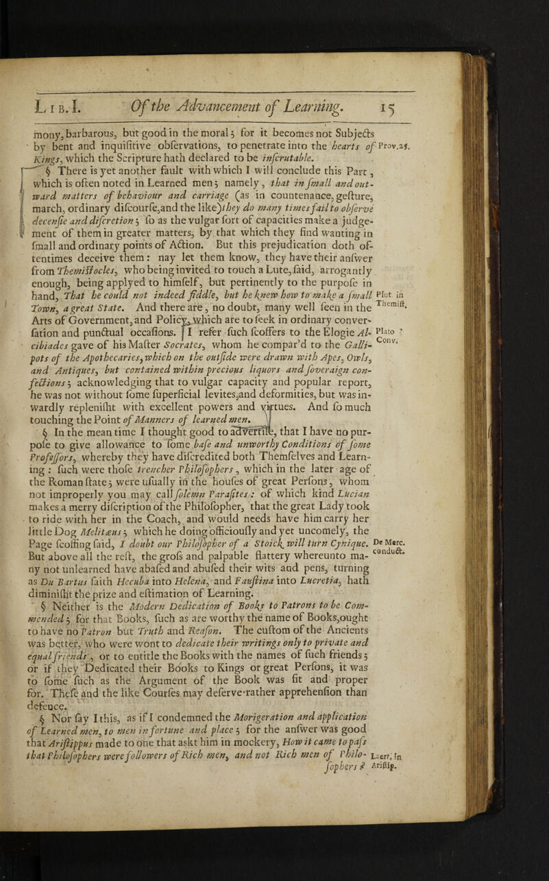 I . V “  mony3 barbarous, but good in the moral, for it becomes not Subjefts ■ by bent and inquifitive obfervations3 to penetrate into the hearts of Prov.aj. Kings3 which the Scripture hath declared to be infcrutable. \ § There is yet another fault with which I will conclude this Part 3 j which is often noted in Learned men 5 namely 3 that in [mall and out- ward matters of behaviour and carriage (as in countenance, geflure3 I march, ordinary difcourfe,and the like') they do many times fail to obferve I' decenfie and diferetion j fo as the vulgar fort of capacities make a judge- I ment of them in greater matters3 by that which they find wanting in fmall and ordinary points of Attion. But this prejudication doth of¬ tentimes deceive them: nay let them know3 they have their anfwer from Themitfocles, who being invited to touch a Lute, laid, arrogantly enough3 being applyed to himfelf3 but pertinently to the purpofe in hand3 That he could not indeed fiddle3 but he knew hoiv to make a fmall Pint in Town, a great State. And there are , no doubt3 many well feen in the Arts of Government3and Policy^which are tofeek in ordinary conver- fation and punttual occafions. JI refer fuch lcoffers to the Elogie AU ’ cibiades gave of his Matter Socrates3 whom he compar’d to the Galli- Conv’ pots of the Apothecaries, which on the out fide were drawn with Apes3 Owls, and Antiques j but contained within precious liquors and foveraign con¬ fections5 acknowledging that to vulgar capacity and popular report3 he was not without fome fuperficial levites,and deformities, but was in« wardly replenilht with excellent powers and yktues. And fo much touching the Point of Manners of learned men. § In the mean time I thought good to advertite, that I have no pur- pole to give allowance to fome bafe and unworthy Conditions of fome Profeffors, whereby they have difcredited both Themfelves and Learn¬ ing : fuch were thole trencher Vhilofophers, which in the later age of the Roman ftate^ were ufually in the houfes of great Perfons3 whom not improperly you may call folemn ParafitesA of which kind Lucian makes a merry difeription of the Philolopher3 that the great Lady took to ride with her in the Coach3 and would needs have him carry her littleDog Melitdusj which he doing officioufly and yet uncomely., the e fcoffing faid3 I doubt our Vhilojdpher of a Stoicl^will turn Cynique. De M«rc. above all the reft, the grols and palpable flattery whereunto raa- c@ndu<a° ny not unlearned have abafed and abufed their wits and pens, turning as Du Bart us faith Hecuba into Helena, and Faujiina into Lucreti a, hath diminifht the prize and eftimation of Learning. § Neither is the Modern Dedication of Books to Patrons to be Com¬ mended $ for that Books,, fuch as are worthy the name of Books3ought to have no Patron but Truth and Reafon. The cuftom of the Ancients was better, who were wont to dedicate their writings only to private and equal friends , or to entitle the Books with the names of fuch friends 5 or if they Dedicated their Books to Kings or great Perfons, it was to fome fuch as the Argument of the Book was fit and proper for. Thefe and the like Courfes may deferve «rather apprehenfion than defence. § Nor fay Ithis3 as if I condemned the Morigeration and application of Learned men3 to men in fortune and place j for the anfwer was good that Arifijppus made to one that askt him in mockery, How it came to pafs that Philofophers were followers of Rich men5 and not Rich men of Philo- taert. fn. fop hers .<? Ariftip. Pag But