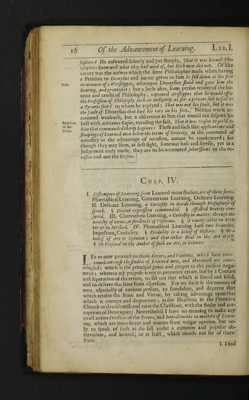 Copiers? He anfwered foberly and yet fharply, That it was becaufiPht- 'tofophers knew well what they had need of, hut Rich men did not. Ot like nature was the anfwer which the lame Philolopher made when having a Petition to Diony flits and no ear given to him he fell down at his feet Ibid. in manner of a Worjhiffer, whereupon Diony fius Jlaid and gavehim the hearing, and granted ,t : but a little after, fome perfon tender of the ho¬ nour and credit of Philofophy, reproved Ariftippus that he would offer the Frofelfion of rhilofophy Jttcb an indignity as for a privatefint to fall to a Tyrants feet ? to whom he replyed 5 ’that was not his fault, but it was the fault of Dionyfius that had his ears in his feet. Neither was it ac¬ counted weaknefs, but a difcretion in him that would not difpute his spartian. heft with Adriamts Ctefar, excufing the fact, That it was reafon to yield to *n Ha' him that commanded thirty Legions : Thefe and fuch like applications and (looping* of Learned men below the terms of Gravity, at the command of neceffity or the advantage of occafion, cannot be condemned 3 for though they may feem, at firft fight, fomewat bafe and fervile, yet in a judgement truly made, they are to be accounted fubmifftons to theOo cafon and not the Perfon. ■ Chap, IV. t pifempers of Learning from Learned mens ftudies,*re of three forts. Phantaftical Learning, Contentious Learning, Delicate Learning. II. Delicate Learning, a Curioftty in words through Profufenefs of fpeech. § Decent exprejfion commended. § Affetfcd Brevity cen¬ tred. III. Contentious Learning, a Curioftty in matter, through the novelty of terms,or Jlritfnefs ofPofitions. § A vanity either in Mat- , ter or in Method. IV. Phantaftical Learning hath two branches, Impofture, Credulity.' § Credulity is a belief of Hiftory. § Ora belief of Art or Opinion 3 and that either Real in the Art ttfelf. § Or Perfonal in the Author of fuch an Art, or Science. IEt us now proceed to tho& Errors, and Vunities, which have inter- vened amongfi theJludies of Learned men, and therewith are inter- mingled5 which is the principal point and proper to the prelent Argu¬ ment 3 wherein my purpofe is not to patronize errors, but by a Cenlure and reparation of the errors, to lift out that which is found and (olid, and to deliver the fame from afperfion. For we lee it is the manner of men, efpecially of envious perfons, to fcandalize, and deprave that which retains the State and Virtue, by taking advantage upon that which is corrupt and degenerate 3 as the Heathens in the Primitive Church us’d to blemilh and taint the Chriftians, with the faults and cor¬ ruptions of Heretiques: Neverthelefs I have no meaning to make any exa<ft animadverlion of the Errors, and Impediments in matters of Learn¬ ing, which are more lecret and remote from vulgar opinion, but on¬ ly to fpeak of fuch as do fall under a common and popular ob¬ servation , and known, or at leaft, which recede not far of there¬ from. I. I find