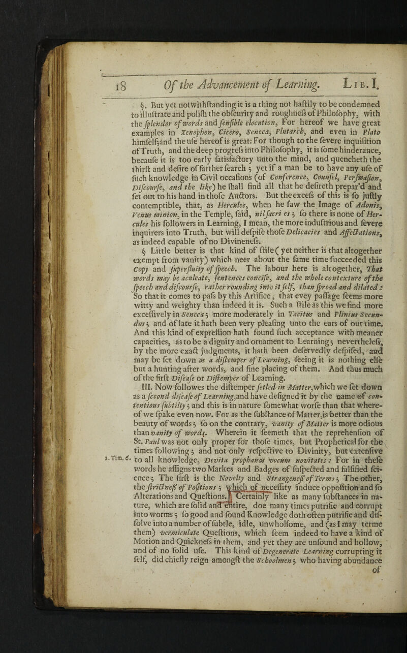 §. But yet notwithftanding it is a thing not haftily to be condemned toilluftrate and polifh the obfcurity and roughnefs ofPhilofophy, with the fplendor of words and fenfible elocution, For hereof we have great examples in Xenophon, Cicero, Seneca, Plutarch, and even in Plato himfelf^and the life hereof is great: For though to the levere inquifition of Truth, and the deep progreft into Philofophy, it is fome hinderance, becaufe it is too early latisfa&ory unto the mind, and quencheth the third: and defire of farther fearch 3 yet if a man be to have any ufe of filch knowledge in Civil occafions (of Conference, Counfel, Perfwafion, Difcourfe, and the like) he fhall find all that he defireth prepar’d and fet out to his hand inthofe Au&ors. But the excels of this is fo juftly contemptible, that, as Hercules, when he faw the Image of Adonis, Venus minion, in the Temple, faid, nilfacri es 5 fo there is none of Her- cules his followers in Learning, I mean, the more induftrious and levere inquirers into Truth, but will delpife thofe Delicacies and Affcttations, as indeed capable of no Divinenels. § Little better is that kind of ftile( yet neither is that altogether exempt from vanity) which neer about the fame time fucceeded this Copy and fuperfluity of fpeech. The labour here is altogether. That words may be aculeate^ fentences concife0 and the whole contexture of the fpeech and difcourfe, rather rounding into it felf than fpread and dilated : So that it comes to pafs by this Artifice, that evey pallage leems more witty and weighty than indeed it is. Such a IFile as this we find more exceffively in Seneca 3 more moderately in Ta'citus and Plinius Secun¬ dus , and of late it hath been very pleafing unto the ears of our time. And this kind of exprellion hath found fuch acceptance with meaner capacities, as to be a dignity and ornament to Learning 3 neverthelels, by the more exatft judgments, it hath been defervedly delpifed, and may be let down as a dijlemper of Learnings feeing it is nothing elle but a hunting after words, and fine placing of them. And thus much of the firft Difeafe or Dijlemper of Learning. III. Now followes the diftemper fetled in Matter ^which we let down as a fccond difeafe of Learning^nd have defigned it by the name ©f con¬ tentious fubtilty 5 and this is in nature fomewhat worfe than that where¬ of we fpake even now. For as the fubftance of Matter,is better than the beauty of words 3 fo on the contrary, vanity of Matter is more odious than vanity of words. Wherein it feemeth that the reprehenfion of St. Paul was not only proper for thole times, but Prophetical for the^ times following 3 and not only refpe&ive to Divinity, but extenlive 3.Tim.6. to all knowledge. Devita prophanas vocum novitates: For in thele words he alligns two Markes and Badges of fufpe&ed and falfified fei- ence3 The firft is the Novelty and Strangencf of Terms 3 The other, the Jlridtnefi of Portions 3 which of neceffity induce oppofition and lb Alterations and (^eftions^F'Certamlylike as many fubftances in na¬ ture, which are lolid ancFentire, doe many times putrifie and corrupt into worms 3 fo good and found Knowledge doth often putrifie and difi- folve into a number of fubtle, idle, unwholfome, and (as I may terme them) vermiculate Queftions, which feem indeed to have a kind of Motion and Quicknels in them, and yet they are unfound and hollow, and of no folid ule. This kind of Degenerate Learning corrupting it felf, did chiefly reign araongft the Schoolmen 3 who having abundance • k of