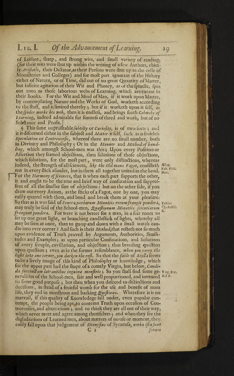 of Leifure, fharp , and ftrong wits, and fmall variety of reading, (for their wits were (hut up within the writing of a few Authors, chief¬ ly Ariftotle, their DiCtator,as their Perfons were (hut up in the cells of Monafteries and Colleges) and for moft part ignorant of the Hiftory either of Nature, or of Time, did out of no great Quantity of Matter, but infinite agitation of their Wit and Phancy, as of the fpindle, (pin out unto us thole laborious webs of Learning, which are extant in their Books. For the Wit and Mind ofMan, if it work upon Matter, by contemplating Nature and the Works of God, worketh according to the duff, and is limited thereby $ but if it worketh upon it felf, as thefpidcr works his web, then it is endlels, and brings forth Cobwebs of Learnings indeed admirable for finenefs of thred and work, but of no Subffance and Profit. ) § This (ame unpiotitablefubtilty or Curioflty, is of two forts 3 and it is difcerned either in the fubjeCi and Matter it felf, finch as is fruitleis Speculation or Controverse, whereof there are no frnall number, both in Divinity and Philofophy 5 Or in the Manner and Method of hand¬ ling, which amongft School-men was this. Upon every Pofitionor Aflertion they framed objections, then folutions of thofe objections, which folutions, for the moft part, were only diftindtions, whereas indeed, the ftrength ofallfciences, likg the Oldmans Fagot, confifteth MoP- riot in every (tick afunder, but in them all together united in the band. For the Harmony offciences, that is when each part fupports the other, is and ought to be the true and brief way of confutation and fuppref- fion of all the fmaller fort of objections: but on the other fide, if you draw out every Axiom, as the (ticks of a Fagot, one by one, you may eafily quarrel with them, and bend and break them at your pleafure^ So that as it was (aid ofSencca,verborum Minutiis rerumfrangit pondera, Fabiu? may truly belaid pf the School-men, ghtteftionum Minutiis fcientiarum frangunt pondera. For were it not better for a man, in a fair room to fet up one great light, or branching candleftick of lights, whereby all may be feen at once, than to go up and down with a fmall watch can¬ dle into ever corner } And fuch is their Method,that refteth not fo much upon evidence of Truth proved by Arguments, Authorities, Simili¬ tudes and Examples 5 as upon particular Confutations, and Solutions of every (cruple, cavillation, and objection 5 thus breeding queftion upon queftion 3 even as in the former refemblance, when you carry the light into one corner,you darken the reft. So that the fable of Scylla (eems tube a lively image of this kind of Philofophy or knowledge , which for the upper part had the fhape of a comely Virgin, but below, Candi• da fuccinftam latrantibus inguina monftris 3 So you (hall find fome ge* virg.Buc. neralities of the School-men, fair and well proportioned, and invented Ecl <5- to (ome good purpofe 3 but then when you defcend to diftinCtions and decifions, in ftead of a fruitful womb for the ufe and benefit of mans life, they end in monftrous and barking guefttions. Wherefore it is no marvail, if this quality of Knowledege fall under, even popular con¬ tempt, the people being apt,to contemn Truth upon occafion of Con- troverfies, and altercations 3 and to think they are all out of their way, which never meet and agree among themlelves 3 and when they fee the digladiations of Learned men, about matters of no ufe or moment, they eafily fall upon that judgement of Dionyftus of Syraeufa, verba iftafunt