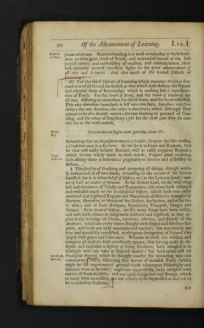I 20 Laertius in Plato. Herat. Epi. Of the Advancement of Learning. Lib. L fenum otioforum. Notwithftanding it is mod certain,that if the School¬ men, to their great third of Truth, and unwearied travail of wit, had joyn’d variety, and univerfality of reading, and contemplation, they had certainly proved excellent lights to the great advancement of all Arts and Sciences. And thus much of the fecond Difeafe of 1V7 For the third Diieafe of Learning which concerns Deceit or Vn- truth, it is of all the red thefouled,as that which doth dedroy the Nature and effential form of Knowledge, which is nothing but a reprefenta- tion of Truth. For the Truth of Being, and the Truth of Knowing are all one, differing no more than the dired beam, and the beam refleded. This vice therefore brancheth it felf into two forts, Impofiure and Cre- dulity 3 the one deceives, the other is deceived 3 which although they appear to be of a diverfe nature 3 the one feeming to proceed of Cun¬ ning, and the other of Simplicity 5 yet for the mod part they do con¬ cur, for as the verfe noteth, Tcrcont at or em fugito nam garrulus idem e Fi : Tacit. Hill. 1.1. Intimating that an Imquifttive man is a Fratler 3 fo upon the like reafon, a Credulous ?nan is a deceiver. As we fee it in Fame and Rumors, that he that will eafily believe Rumors, will as eafily augment Rumors 3 which Tacitus wifely notes in thefe words. Fingunt fimul creduntqj fuch affinity there is between a propensity to Deceive and a facility to Believe^. § This facility of Crediting and accepting all things, though weak¬ ly authorized, is of two kinds, according to the nature of the Matter handled, for it is either belief of Hifiory, or fas the Lawyers fpeak) ter of Fad, or matter of Opinion» In the former kind, we fee with what lofs and detriment of Credit and Reputation, this error hath didain’d and embafed much of the Ecclef ajlical Hifiory, which hath two eafily received and regidred Reports and Narrations ofMiracles wrought by Martyrs, Hermites, or Monks of the Defert, Anchorites, and other ho¬ ly men 3 and of their Reliques, Sepulchers, Chappels, Images and Shrines. So in Natural Hifiory, we fee many things have been raffily, and with little choice or judgement received and regidred, as may ap¬ pear in the writings of Plinius, Cardanns, Albertus, and diverfe of the Arabians, which are every where fraught with forged and fabulous Re¬ ports, and thofe not only uncertain and untried 3 but notorioully un¬ true and manifedly convifted, to the great derogation of Natural Phi* lofophy with grave and fober men. Wherein in truth the wifdom and integrity of Arijlotle doth excellently appear, that having made fo di¬ ligent and exquilite a Hjjlory of living Creatures, hath mingled it fo fparingly with any vain or feigned matter 3 but hath rather cad all De Mirab. Prodigious Reports, which he thought worthy the recording into one Aufcuit. commentary |wTfely difeerning that matter of manifed Truth (which might be thl experimental ground-work* whereupon Philofophy and Sciences were to be built) ought not unadvifedly, to be mingled with matter of doubtful faith: and yet again things rare and drange, which to many feem incredible, aye not wholly fo be fupprefledor denyed to be recorded to Poderity. | * But
