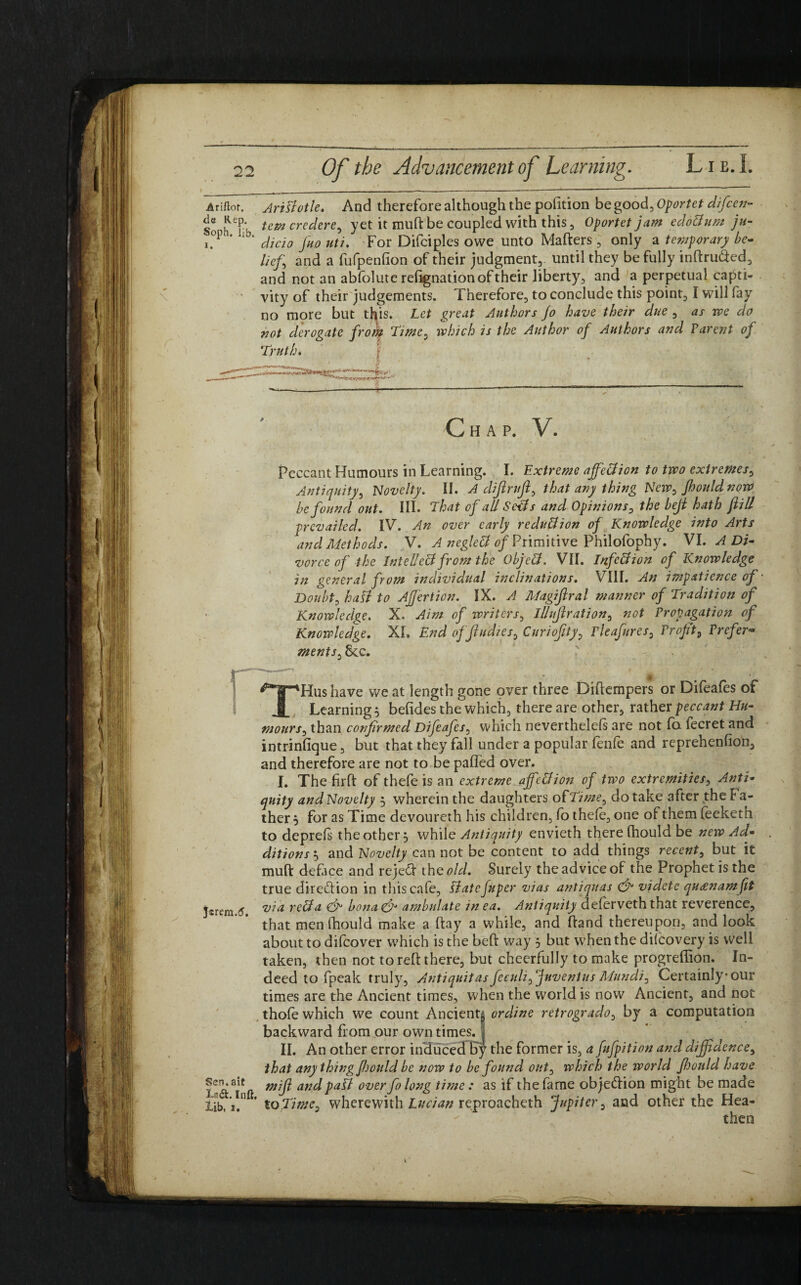 Anft.it. Aristotle. And therefore although the pofition be good. Oportet difcen- So h'T'b t.emcredert> yet it mutt be coupled with this, Oportet jam eddBum ju- i.°P“ lb' dicio fronti. For Difciples owe unto Matters, only a temporary be¬ liefs and a fufpenfion of their judgment, until they be fully inftru&ed, and not an abfolute rettgnation of their liberty, and a perpetual capti¬ vity of their judgements. Therefore, to conclude this point, I will fay no more but this. Let great Authors Jo have their due , as we do not derogate frok Time, which is the Author of Authors and Parent of Truth. I C H A P. V. Peccant Humours in Learning. I. Extreme ajfeBion to two extremes, Antiquity, Novelty. II. A dijlrufi, that any thing New, Jhould now be found out. III. That of ad SeBs and Opinions, the beji hath fill prevailed. IV. An over early reduction of Knowledge into Arts and Methods. V. A negleB of Primitive Philofophy. ML A Di¬ vorce of the InteUeB from the ObjeB. VII. InfeBion of Knowledge in general from individual inclinations. VIII. An impatience of Doubts hall to Affert ion. IX. A Magijlral manner of Tradition of Knowledge. X, Aim of writers, iUuftration, not Propagation of Knowledge. XL End ofjludies, Curiofity, rleafrres, Profit, Prefer¬ ments^cc. - THus have we at length gone over three Dittempers or Difeafes of Learning} befides the which, there are other, rather peccant Hu- mours, than confirmed Difeafcs, which nevertheless are not fa Secret and intrinfique, but that they fall under a popular fenfe and reprehenfion, and therefore are not to be paffed over. I. The firft of thefe is an extreme ajfeBion of two extremities, Anti¬ quity and Novelty 5 wherein the daughters o{Time, do take after the Fa¬ ther } for as Time devoureth his children, fo thefe, one of them feeketh to deprett the other} while Antiquity envieth there Should be new Ad¬ ditions } and Novelty can not be content to add things recent, but it mutt deface and rejett the old. Surely the advice of the Prophet is the true direction in this cafe, slate frper vias antiquas & videte quaenam fit Jsrcm 6 via reBa & bona& ambulate inea. Antiquity deferveth that reverence, that men Should make a ftay a while, and ftand thereupon, and look about to difeover which is the beft way 5 but when the difeovery is well taken, then not to reft there, but cheerfully to make progreffion. In¬ deed to (peak truly, Antiquitas feculi, Juventus Mundi, Certainly* our times are the Ancient times, when the world is now Ancient, and not thofe which we count Ancients ordine retrogrado, by a computation backward from our own timesj II. An other error induced Fy the former is, a frfpition and diffidence, that any thing fiould be now to be found out, which the world frould have ar2d paB over fo long time : as if the fame objection might be made lib, 1. to Time, wherewith Lucian reproacheth Jupiter, and other the Hea¬ then