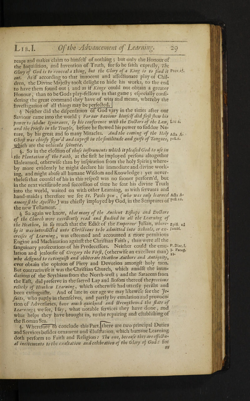 reaps and makes claim to himfelf of nothing 5 but only the Honour of the Inquifition, and Invention of Truths for fo he faith exprefly. The. Glory of God is to conceal a thing, hut the Glory of a King is to find it P tcy.ij, out. As if according to that innocent and affectionate play of Chil¬ dren, the Divine Majefty took delight to hide his works, to the end to have them found out 5 and as if Kings could not obtain a greater Honour , than to be Gods play-fellows in that game 5 especially confi- dering the great command they have of wit| and means, whereby the inveftigation of all things may be perfected, j § Neither did the difpenfation oTGodvary in the times after our Saviour came into the world $ For our Saviour himfelf did firftjhew his ■power to fubdne Ignorance, by his conference with the DoBors of the Law, tuc.a* and the briefs in the Temple, before he fhewed his power to fuddue Na¬ ture, by his great and fo many Miracles. And the coming of the Holy a&s A- > Ghoft was chiefly figur'd andexpref in thejimlitu.de and gnift of Tongues, po(U. jyhich are the vehicula fcientitf. §. So in the election of thofe inftruments which itpleafed God to ufe in the Plantation of the Faith, at thefirft heimployed perfons altogether Unlearned, otherwife than by infpiration from the holy Spirit 5 where¬ by more evidently he might declare his immediate and divine work¬ ing, and might abafe all humane Wifdom and Knowledge : yet never- thelefs that counfel of his in thisrefped vvas no fooner perform’d, but in the next viciffitude and fucceffion of time he lent his divine iruth into the world, waited on with other Learning, as with fervants and hand-maids 5 therefore we fee St. Pauls pen , f who was only learned A&a ife amongfi the ApoSiles) was chiefly imployed by God, in the Scriptures of poft,i2s the new Teftament. . , . § So again we know, that many of the Ancient Bijhofs and DoBors of the Church were excellently read and Jhtdied in all the Learning of the Heathen, in fo much that the EdiCt of the Emperour Julian, Where- ecj by it wasinterdilfed unto Chrillians to be admitted into Schools, or ex- Janabl. ercifes of Learning, was efteemed and accounted a more pernitious Engine and Machination againft the Chriftian Faith , than were all the fanguinary profecutions of his Predeceffors. Neither could the emu- p. Biac. h lation and jealoufie of Gregory the Firft, (otherwifean excellent man) ar^* who defigned to extinguifh and obliterate Heathen Authors and Antiquity, ever obtain the opinion of Piety and Devotion amongft holy men. But contrariwife it was the Chriftian Church, which amidft the inun¬ dations of the Scythians from the North-weft 5 and the Saracens from the Eaft, did preferve in the facred Lap and Bofoffi thereof thefrecious reliefs of Heathen Learning, which otherwife had uttciuy peiiftit ayid been extinguifht. And of late in our age we may likewife fee the ye- fuits, who partly in themfelves, and partly by emulation and provoca¬ tion of Adverfaries, have much quickyied and strengthened the fate of Learning', we fee, I fay, what notable fervices they have done, and what helps they have brought in, to the repairing and eftablifhing of the Roman Sea. | _ ^ . §. Whereforeu) conclude this Part,1 there are two principal Duties and Services befides ornament and illuftration, which humane Learning doth perform to Faith and Religion .* The one, becaufe they are effectu¬ al incitements to the exaltation and celebration of the Glory of God : fof st?