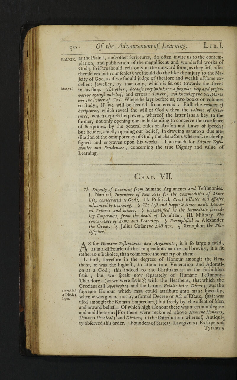 rfaTxix as the Pfalms, arid-other Scriptures, do often invite us to the content- plation, and publication of the magnificent and wonderful works of God 3 fo if we Chould reft only in the outward form, as they firft offer themfelves unto our fenfes 5 we fhould do the like the injury to the Ma- jefty of God, as if we ftiould judge of the (tore and wealth of fome ex¬ cellent Jeweller, by that only, which is let out towards the ftreet Mat.22.; jn hjs fhop. The other , becaufe they\miniUer a ftngular help and prefer- •native againft unbelief and errors : Ton err , not kiiowing the Scriptures nor the Tower of God. Where he lays before us, two books or volumes to ftudy, if we will be fecur’d from errors : Firft the volume of Scriptures, which reveal the will of God 3 then the volume of Crea» tures, which exprefs his power 5 whereof the latter is as a key to the former, not only opening our underftanding to conceive the true fence of Scriptures, by the general rules of Reafon and Laws of fpeechj but befides, chiefly opening our belief, in drawing us unto a due me¬ ditation of the omnipotency of God 3 the chara&ers whereofare chiefly figned and engraven upon his works. Thus much for Divine Tefti- monies and Evidences , concerning the true Dignity and value of Learning. Chap. VII. / The Dignity of Learning from humane Arguments and Teftimonies. I. Natural, Inventors of New Arts for the Commodities of Mans life, confecrated as Gods, II. Political, Civil Ellates and affairs advanced by Learning* § The bcjl and happiefl times under Learn¬ ed Princes and others. § Exemplified in the immediate fucced- ing Emperours, from the death of Domitian. III. Military, The concurrence of Arms and Learning. § Exemplified in Alexander the Great. § Julius Caefar the Dictator. § Xenophon the Phi- lofopher. * 4 ’ '■ * A ■ ' ' AS for Humane Teftimonies and Arguments, it is fo large a field, as in a difeourfe of this compendious nature and brevity, it is fit rather to ufechoice, than toimbrace the variety of them. I. Firft, therefore in the degrees of Honour amongft the Hea? thens, it was the higheft, to attain to a Veneration and Adorati¬ on as a God 3 this indeed to the Chriftians is as the forbidden fruit 3 but we fpeak now leparately of Humane Teftimony. Therefore, (as we were faying) with the Heathens, that which the Grecians call Apothcofis 5 and the Latines Relatio inter Divos 3 was the Herodia.l. fupreme Honour which man could attribute unto man: fpecially, when it was given, not by a formal Decree or Aft of Eftate, (as it was ufed amongft the Roman Emperours,) but freely by the aflent of Men and inward belief._Qf which high Honour there was a certain degree and middle term :LFor there were reckoned above Humane Honours, Honours Heroi cal 3 and Divine $ in the Diftribution whereof, Antiqui¬ ty obferved this order. Founders of States 3 Lawgivers 3 Extirpersof Tyrants 3 /