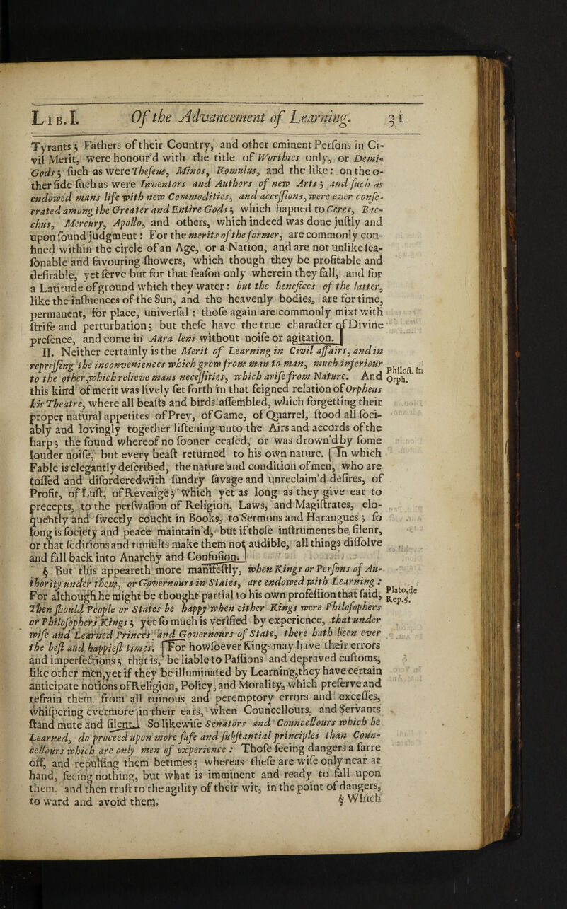 1 ) 1 *1 .1 _ • 1 r* r-r-T , 7 • 1 _ Gods j fuch as were Thefeus, Minos, Romulus, and the like: on the o- therfide fuch as were Inventors and Authors of new Arts 3 and fuch as endowed mans life with new Commodities, dW accejfions, ever confe- crated amongthe Greater and Entire Gods j which hapned to Ceres, Bac- chris, Mercury, Apollo, and others, which indeed was done juftly and upon found judgment: For the merits of the former, are commonly con¬ fined within the circle of an Age, or a Nation, and are not unlike lea- fonable and favouring ftiowers, which though they be profitable and defirable, yet ferve but for that fealbn only wherein they fall, and for a Latitude of ground which they water: but the benefices of the latter, like the influences of the Sun, and the heavenly bodies, are for time, permanent, for place, univerfal: thofe again are commonly mixt with ftrife and perturbation , but thefe have the true character of Divine prefence, and come in Aura lent without noife or agitation, j to the other,which relieve mans necejjities, which arifefrom Nature. And 0rph. this kind of merit was lively fet forth in that feigned relation of Orpheus his Theatre, where all beads and birds aflembled, which forgetting their proper natural appetites of Prey, of Game, of Quarrel, dood all foci- ably and lovingly together lidening unto the Airs and accords of the harp 5 the found whereof no fooner ceafed, or was drown d by fome louder noife, but every bead returned to his own nature. [ In which Fable is elegantly deferibed, the nature and condition of men, who are tofled and diforderedwith fundry lavage and unreclaimd defires, of Profit, ofLud, of Revenge $ which yet as long as they give ear to precepts, to the perfwafion of Religion, Laws, and Magidrates, elo¬ quently and fweetly coucht in Books, to Sermons and Harangues 5 fo long is fociety and peace maintain’d,'but if thefe indruments be filent, or that feditions and tumults make them not audible, all things diflolve and fall back into Anarchy and ConfufiomJ For although he might be thought partial to his own profefiion that faid, Rea^ Then Jhould People or States be happy when either Kings were Philofaphers or Philofophers Kings 5 yet fo much is verified by experience, that under wife and Learned Princes and Governours of State, there hath been ever the befi and happieft times. [Tor howfoever Kings may have their errors and imperfedions 5 that is, be liable to Paflions and depraved cudoms, like other men,yetif they be illuminated by Learning,they have certain anticipate notions of Religion, Policy, and Morality, which preferveand refrain them from all ruinous and peremptory errors and excelles, whifpering evermore fin their ears, when Councellours, and Servants dand mute and filentJ Solikewife Senators and Councellours which be ccllours which are only men of experience : Thofe feeing dangers a farre off, and repuifing them betimes 5 whereas thefe are wife only near at hand, feeing nothing, but what is imminent and ready to fall upon them, and then trud to the agility of their wit, in the point of dangers.