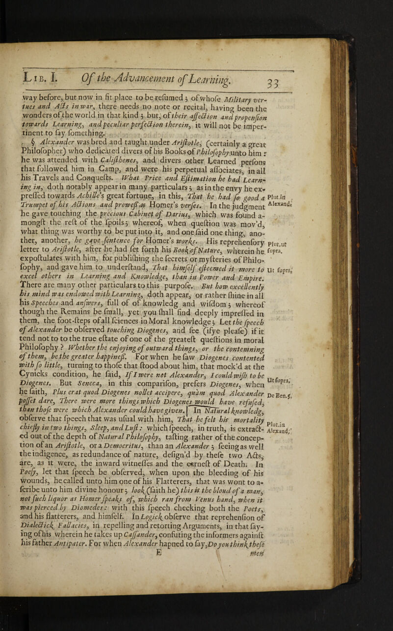 way before, but now in fit place to be refumed 5 of whofe Military ver¬ ities and Alls in war, there needs no note or recital, having been the wonders of the world in that kind 5 but, of their ajfe&ion and propenjion towards Learnings and peculiar perfection therein, it will not be imper¬ tinent to fay lomething. • c. r § Alexander was bred and taught Under Arijlotle, (certainly a great Philofopher) who dedicated divers of his Books of Philofophy mto him r he was attended with Calijlhenes, and divers other Learned perfons that followed him in Camp, and were his perpetual aflbeiates, in all his Travels and Conquefts. What Price and Ejlimation he had Learn- ing in, doth notably appear in many particulars $ as in the envy he ex- prefled towards Achilles great fortune, in this. That he had fo good a Pint, in Trumpet of his A&ions and proweflas Homer’s verfes. In the judgment AIcxan^« he gave touching the precious Cabinet of Darius, which was found a- mongft the reft of the fpoils, whereof, when queftion was mov’d, what thing was worthy to be put into it, and one laid one thing, ano¬ ther, another, he gave fentence for Homer’s works. His reprehenfory PItl£>uC: letter to Arijlotle, after he had fet forth his Book of Nature, wherein he fupra. expoftulates with him, for publilhing the fecrets or myfteries of Philo- fophy, and gave him to underftand. That himfelf ejleemed it more to ut fypra; excel others in Learning and Knowledge, than in Power and Empire. There are many other particulars to this purpofe. But how excellently his mind was endowedwith Learning, doth appear, or rather fliine in all his Speeches and anfwsrs, full of of knowledg and wildom 5 whereof though the Remains be fmall, yet you (hall find deeply imprelfed in them, the foot-fteps of all fciences in Moral knowledge 5 Let the fpeech of Alexander be obferved touching Diogenes, and fee (ifye pleafe) if it tend not to to the true eftate of one of the greateft queftions in moral Philofophy } Whether the enjoying of outward things, or the contemning of them, be the greater happinefl. For when hefaw Diogenes contented with fo little, turning to thofe that (food about him, that mock’d at the Cynicks condition, he faid. If I were net Alexander, I could wifi to be Diogenes. But Seneca, in this companion, prefers Diogenes, when Ut l,pr3’ he faith, Plus erat quod Diogenes nollet accipere, quam quod Alexander DeEenj pojfet dare. There were more things which Diogenes would have refufed, than thofe were which Alexander could have given. [ In Natural knowledg, obferve that fpeech that was ufual with him. That he felt hh mortality chiefly in two things, sleep, and Lujl: which fpeech, in truth, is extra#- aiexand,; ed out of the depth of Natural Philofophy, tailing rather of the concep¬ tion of an Arijlotle, or a Democritus, than an Alexander 5 feeing as well the indigence, as redundance of nature, defign’d by thefe two A#s, are, as it were, the inward witnelfes and the earneft of Death, In Toefy, let that fpeech be obferved, when upon the bleeding of his wounds, he called unto him one of his Flatterers, that was wont to a- feribeunto him divine honour, look(fT\\h he) this is the blond of a man, not fuch liquor as Homer fpeaky of, which ran from Venus hand, when it was pierced by Diomedes: with this fpeech checking both the Poets, and his flatterers, and himfelf. in Logic4oblerve that reprehenfion of Dialecticf Fallacies, in repelling and retorting Arguments, in that lay¬ ing ofhis wherein he takes up Cajfander, confuting the informers againft his father Antipater. For when Alexander hapned to lay,Doyouthink_theje E 0eii
