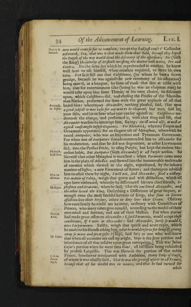 Plutarch, ut fupra. Hut.in A- tnen would comeJo fair to complain, except they hadjujlcaufe .<? Callander !exand. anfWered, Tea> that was it that made them thus hold, becaufe they hoped the length of the way would dead the difcovery of the afperfton } See (faith the King) thefubtilty ofAriftotle wrejiing the matter both waies, Pro and Contra. Yet the fame Art which he reprehended in another, he knew well how to ufe himfelf, when occafion required, to ferve his own turn. For fo it fell out that Califthenes, (to whom he bare a fecret grudge, becaufe he was againft the new ceremony of his adoration) being mov’d, at a banquet, by Tome of thole that fate at table with him, that for entertainment fake (being he was an eloquent man) he would take upon him fome Theme, at his own choice, to difcourfe upon, which Califthenes did, and chufing the Praifes of the Macedo¬ nian Nation, performed the fame with the great applaufe of all that heard him: whereupon Alexander, nothing pleafed, faid, That upon a goodfubjeft it was eaftefor any manto be eloquent, but turn, laid he, your ftile, and let us hear what you can fay againft us. Califthenes un¬ dertook the charge, and performed it, with that fting and life, that Alexander was fain to interrupt him, faying} An ill mind alfo, as well as a good caufe might infufe eloquence. For Rhetoric^ whereto Tropes and Ornaments appertain} fee an elegant ufe of Metaphor, wherewith he taxed Antipater, who was an Imperious and Tyrannous Governour. For when one of Antipaters friends commended him to Alexander for his moderation, and that he did not degenerate, as other Lievtenants did, into the Perfian Pride, in ufing Purple, but kept the ancient Ma- cedon habit, Rut Antipater (faith Alexander) is all Purple within. Sd Di^.Not. jjkewj£ that other Metaphor is excellent } when Parmenio came unto him in the plain of Arbella} and Ihewed him the innumerable multitude of enemies which viewed in the night, reprefented, by the infinite number of lights, a new Firmameut of ftarres} and thereupon adviled Plut.in him to affail them by night, I will not0 faid Alexander, fteal a victory. Akxan. For matter of Policy, weigh that grave and wile diftin&ion, which all ages have embraced, whereby he differenced his two chief friends, £- lit fupra. pheftion and Craterus, when he faid, That the one lo'ved Alexander, and the other loved the King, Defcribing a Difference ofgreat import, a- mongft even the moft faithful fervants of Kings, that fome in fincere ajfellion love their Perf>ns0 others in duty love their Crown. Oblerve how excellently he could tax an error, ordinary with Counfellors of Princes, who many times give counlel, according to the model of their Plut.in own mind and fortune, and not of their Matters. For when Darius Akx. had made great offers to Alexander : I0faid Parmenio, would accept thefe conditions, If I were as Alexander : laid Alexander, furely fo would Iy were I as parmenio. Laftly, weigh that quick and acute reply, which he made to his friends asking him ^what he would referve for himfelf0 giving away fo many and great gifts ?VHopey laid he} as one who well knew 'that when all accounts are caft up aright, Hope is the true portion and inheritance of all that refolve upon great enterprises^ This was Julius Cdfar’s portion when he went into Gaul, all hisTftate being exhaufted by profile Largeffes. This was likewile the portion of that noble Prince, howfoever tranfported with Ambition, Henry Duke of Guyfey of whom it was ufually laid , That he was thegreateft ufurer in all France, becaufe that all his wealth Was in names, and that he had turned his whole S.l'r-tn, Bson. Apol.